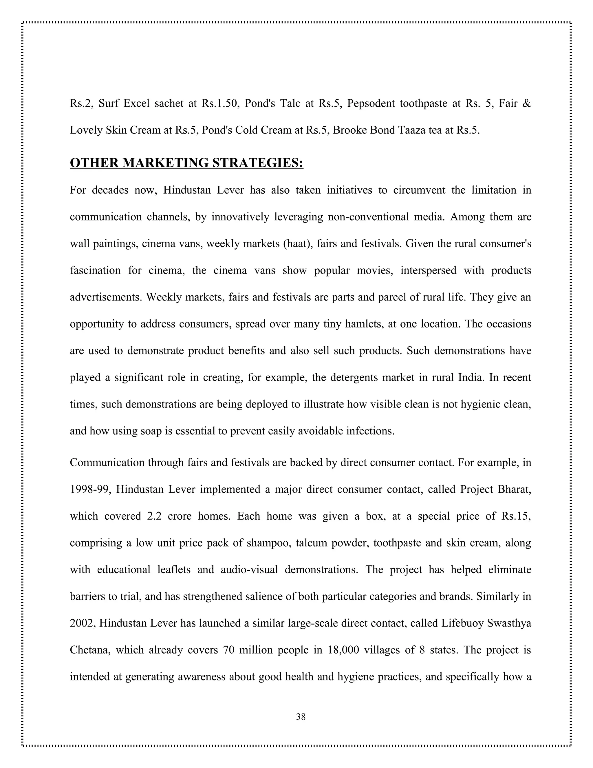 Rs.2, Surf Excel sachet at Rs.1.50, Pond's Talc at Rs.5, Pepsodent toothpaste at Rs. 5, Fair &

Lovely Skin Cream at Rs.5, Pond's Cold Cream at Rs.5, Brooke Bond Taaza tea at Rs.5.

OTHER MARKETING STRATEGIES:
For decades now, Hindustan Lever has also taken initiatives to circumvent the limitation in

communication channels, by innovatively leveraging non-conventional media. Among them are

wall paintings, cinema vans, weekly markets (haat), fairs and festivals. Given the rural consumer's

fascination for cinema, the cinema vans show popular movies, interspersed with products

advertisements. Weekly markets, fairs and festivals are parts and parcel of rural life. They give an

opportunity to address consumers, spread over many tiny hamlets, at one location. The occasions

are used to demonstrate product benefits and also sell such products. Such demonstrations have

played a significant role in creating, for example, the detergents market in rural India. In recent

times, such demonstrations are being deployed to illustrate how visible clean is not hygienic clean,

and how using soap is essential to prevent easily avoidable infections.

Communication through fairs and festivals are backed by direct consumer contact. For example, in

1998-99, Hindustan Lever implemented a major direct consumer contact, called Project Bharat,

which covered 2.2 crore homes. Each home was given a box, at a special price of Rs.15,

comprising a low unit price pack of shampoo, talcum powder, toothpaste and skin cream, along

with educational leaflets and audio-visual demonstrations. The project has helped eliminate

barriers to trial, and has strengthened salience of both particular categories and brands. Similarly in

2002, Hindustan Lever has launched a similar large-scale direct contact, called Lifebuoy Swasthya

Chetana, which already covers 70 million people in 18,000 villages of 8 states. The project is

intended at generating awareness about good health and hygiene practices, and specifically how a


                                                  38
 