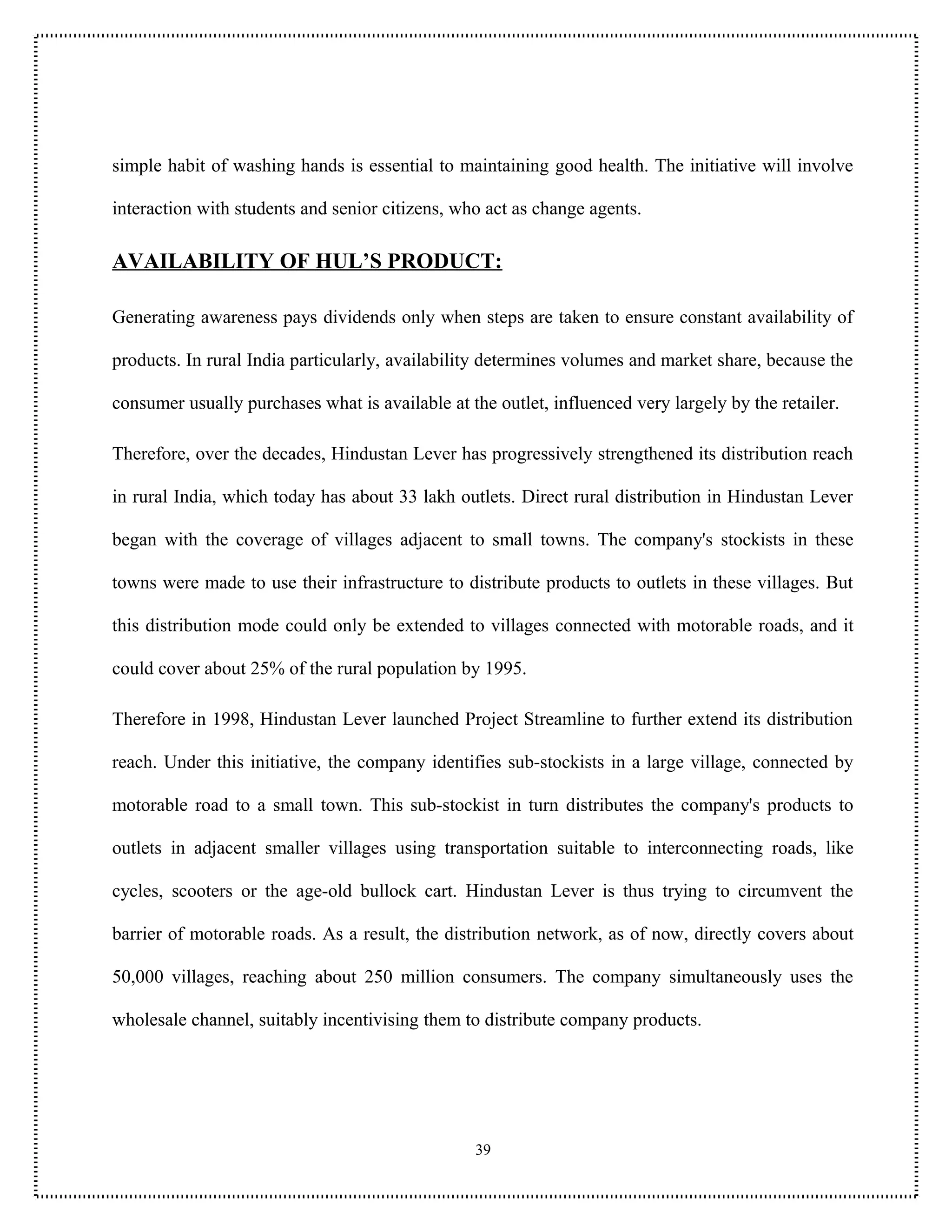 simple habit of washing hands is essential to maintaining good health. The initiative will involve

interaction with students and senior citizens, who act as change agents.

AVAILABILITY OF HUL’S PRODUCT:

Generating awareness pays dividends only when steps are taken to ensure constant availability of

products. In rural India particularly, availability determines volumes and market share, because the

consumer usually purchases what is available at the outlet, influenced very largely by the retailer.

Therefore, over the decades, Hindustan Lever has progressively strengthened its distribution reach

in rural India, which today has about 33 lakh outlets. Direct rural distribution in Hindustan Lever

began with the coverage of villages adjacent to small towns. The company's stockists in these

towns were made to use their infrastructure to distribute products to outlets in these villages. But

this distribution mode could only be extended to villages connected with motorable roads, and it

could cover about 25% of the rural population by 1995.

Therefore in 1998, Hindustan Lever launched Project Streamline to further extend its distribution

reach. Under this initiative, the company identifies sub-stockists in a large village, connected by

motorable road to a small town. This sub-stockist in turn distributes the company's products to

outlets in adjacent smaller villages using transportation suitable to interconnecting roads, like

cycles, scooters or the age-old bullock cart. Hindustan Lever is thus trying to circumvent the

barrier of motorable roads. As a result, the distribution network, as of now, directly covers about

50,000 villages, reaching about 250 million consumers. The company simultaneously uses the

wholesale channel, suitably incentivising them to distribute company products.




                                                 39
 