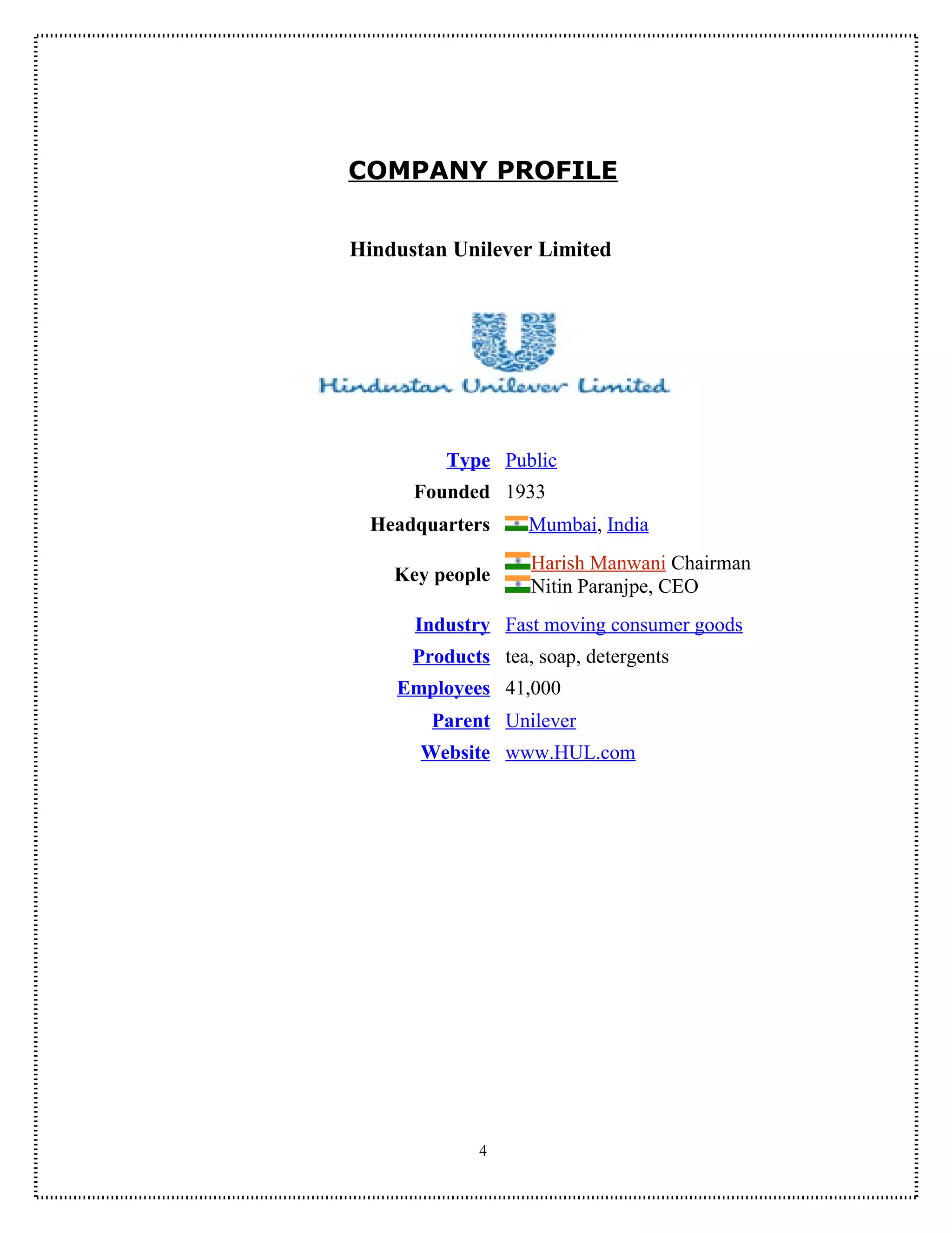COMPANY PROFILE


Hindustan Unilever Limited




         Type Public
      Founded 1933
  Headquarters     Mumbai, India
                   Harish Manwani Chairman
    Key people
                   Nitin Paranjpe, CEO
      Industry Fast moving consumer goods
      Products tea, soap, detergents
    Employees 41,000
        Parent Unilever
       Website www.HUL.com




             4
 