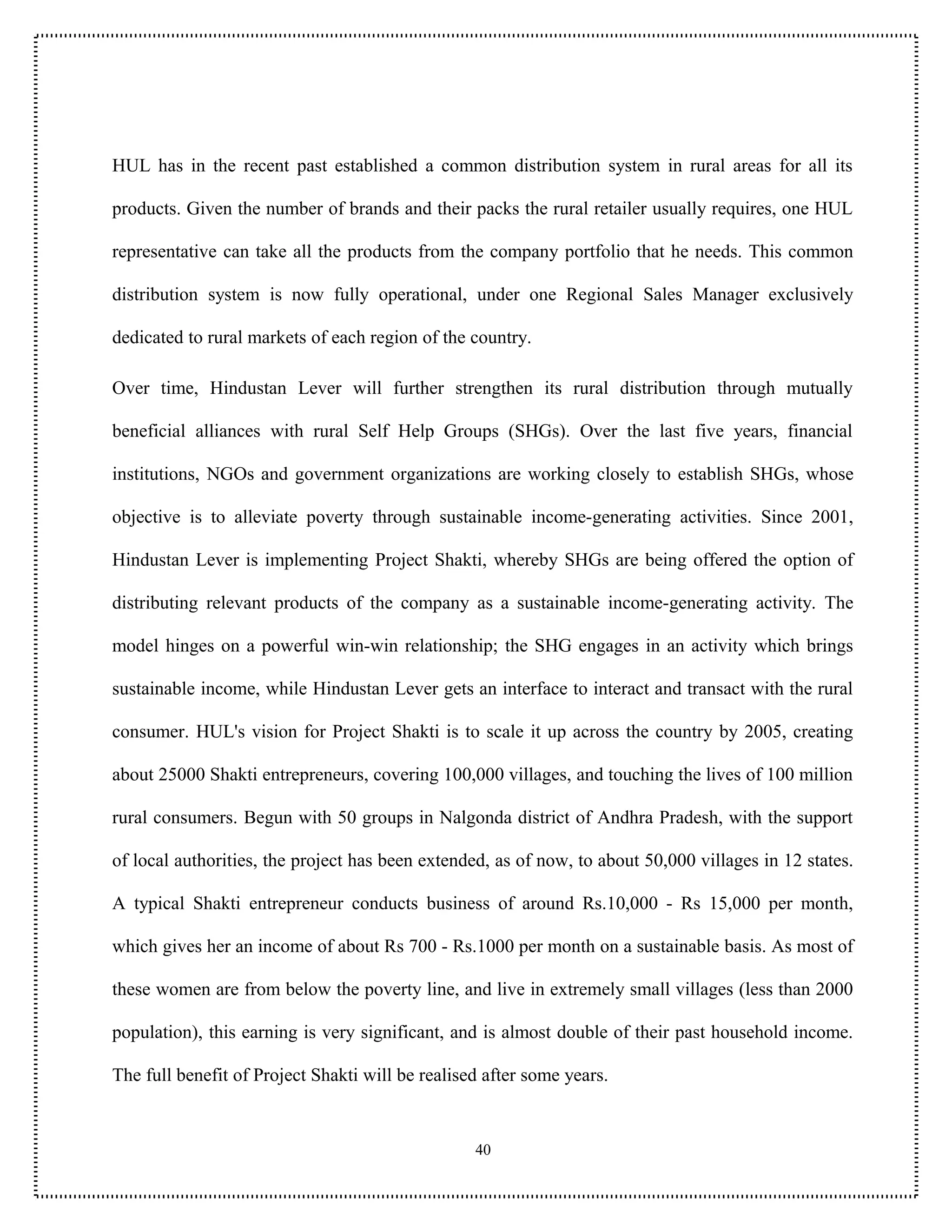 HUL has in the recent past established a common distribution system in rural areas for all its

products. Given the number of brands and their packs the rural retailer usually requires, one HUL

representative can take all the products from the company portfolio that he needs. This common

distribution system is now fully operational, under one Regional Sales Manager exclusively

dedicated to rural markets of each region of the country.

Over time, Hindustan Lever will further strengthen its rural distribution through mutually

beneficial alliances with rural Self Help Groups (SHGs). Over the last five years, financial

institutions, NGOs and government organizations are working closely to establish SHGs, whose

objective is to alleviate poverty through sustainable income-generating activities. Since 2001,

Hindustan Lever is implementing Project Shakti, whereby SHGs are being offered the option of

distributing relevant products of the company as a sustainable income-generating activity. The

model hinges on a powerful win-win relationship; the SHG engages in an activity which brings

sustainable income, while Hindustan Lever gets an interface to interact and transact with the rural

consumer. HUL's vision for Project Shakti is to scale it up across the country by 2005, creating

about 25000 Shakti entrepreneurs, covering 100,000 villages, and touching the lives of 100 million

rural consumers. Begun with 50 groups in Nalgonda district of Andhra Pradesh, with the support

of local authorities, the project has been extended, as of now, to about 50,000 villages in 12 states.

A typical Shakti entrepreneur conducts business of around Rs.10,000 - Rs 15,000 per month,

which gives her an income of about Rs 700 - Rs.1000 per month on a sustainable basis. As most of

these women are from below the poverty line, and live in extremely small villages (less than 2000

population), this earning is very significant, and is almost double of their past household income.

The full benefit of Project Shakti will be realised after some years.


                                                  40
 