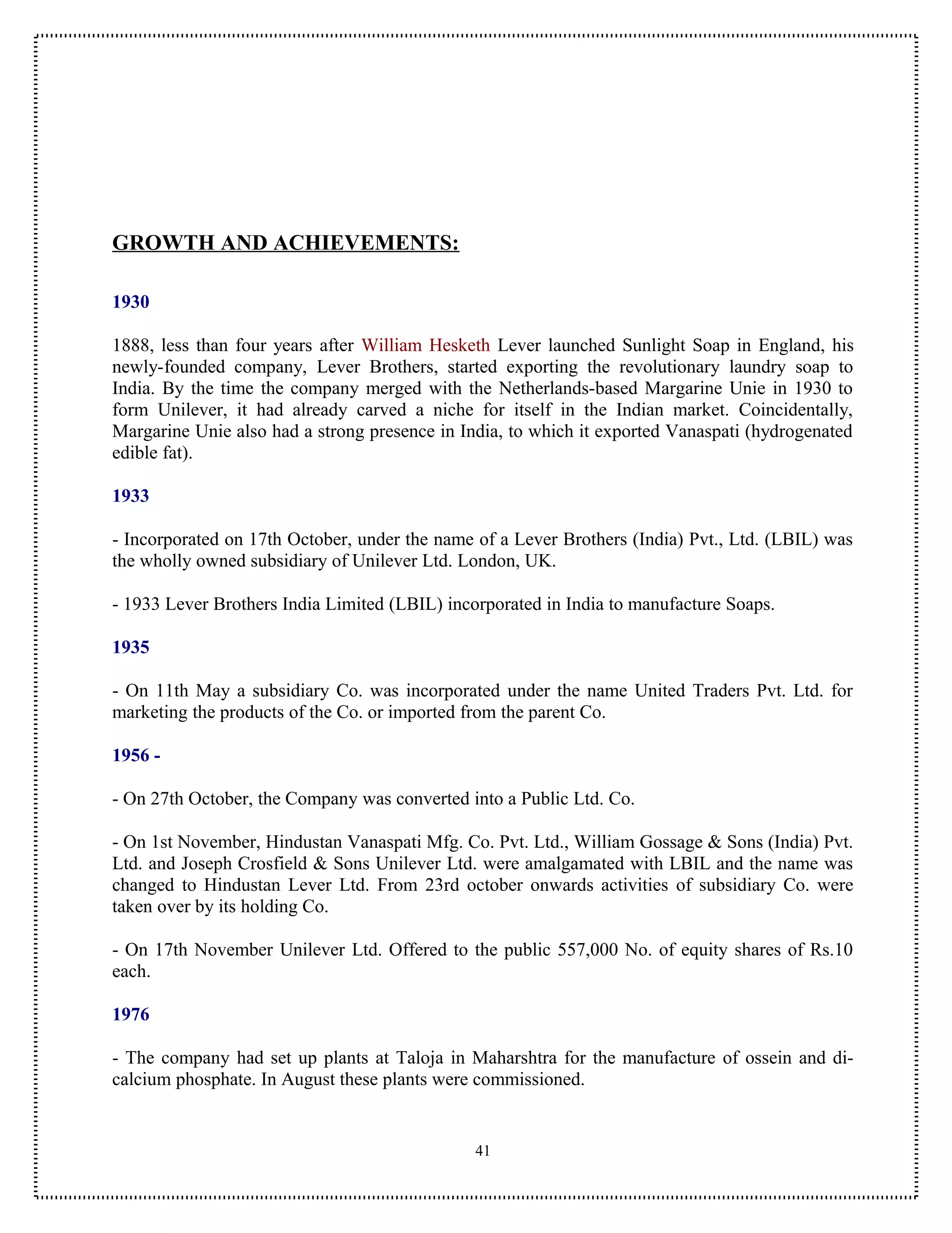 GROWTH AND ACHIEVEMENTS:

1930

1888, less than four years after William Hesketh Lever launched Sunlight Soap in England, his
newly-founded company, Lever Brothers, started exporting the revolutionary laundry soap to
India. By the time the company merged with the Netherlands-based Margarine Unie in 1930 to
form Unilever, it had already carved a niche for itself in the Indian market. Coincidentally,
Margarine Unie also had a strong presence in India, to which it exported Vanaspati (hydrogenated
edible fat).

1933

- Incorporated on 17th October, under the name of a Lever Brothers (India) Pvt., Ltd. (LBIL) was
the wholly owned subsidiary of Unilever Ltd. London, UK.

- 1933 Lever Brothers India Limited (LBIL) incorporated in India to manufacture Soaps.

1935

- On 11th May a subsidiary Co. was incorporated under the name United Traders Pvt. Ltd. for
marketing the products of the Co. or imported from the parent Co.

1956 -

- On 27th October, the Company was converted into a Public Ltd. Co.

- On 1st November, Hindustan Vanaspati Mfg. Co. Pvt. Ltd., William Gossage & Sons (India) Pvt.
Ltd. and Joseph Crosfield & Sons Unilever Ltd. were amalgamated with LBIL and the name was
changed to Hindustan Lever Ltd. From 23rd october onwards activities of subsidiary Co. were
taken over by its holding Co.

- On 17th November Unilever Ltd. Offered to the public 557,000 No. of equity shares of Rs.10
each.

1976

- The company had set up plants at Taloja in Maharshtra for the manufacture of ossein and di-
calcium phosphate. In August these plants were commissioned.


                                               41
 