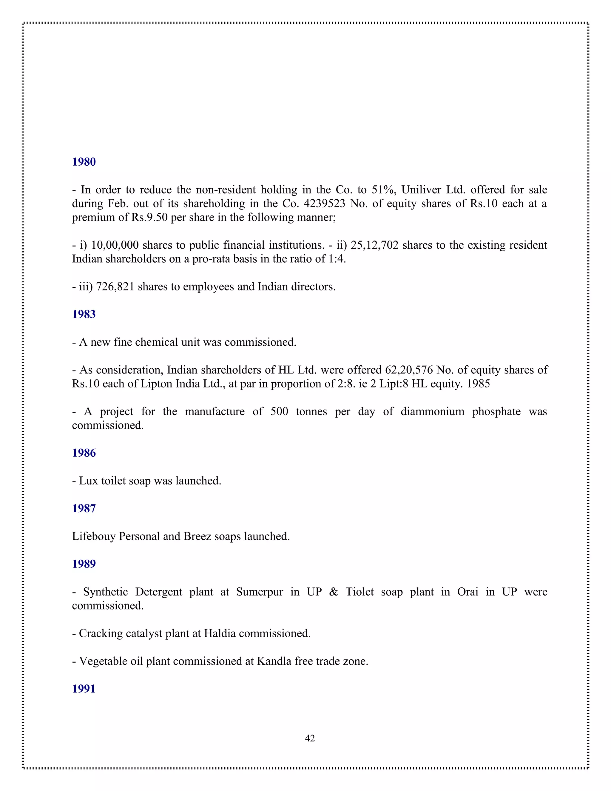 1980

- In order to reduce the non-resident holding in the Co. to 51%, Uniliver Ltd. offered for sale
during Feb. out of its shareholding in the Co. 4239523 No. of equity shares of Rs.10 each at a
premium of Rs.9.50 per share in the following manner;

- i) 10,00,000 shares to public financial institutions. - ii) 25,12,702 shares to the existing resident
Indian shareholders on a pro-rata basis in the ratio of 1:4.

- iii) 726,821 shares to employees and Indian directors.

1983

- A new fine chemical unit was commissioned.

- As consideration, Indian shareholders of HL Ltd. were offered 62,20,576 No. of equity shares of
Rs.10 each of Lipton India Ltd., at par in proportion of 2:8. ie 2 Lipt:8 HL equity. 1985

- A project for the manufacture of 500 tonnes per day of diammonium phosphate was
commissioned.

1986

- Lux toilet soap was launched.

1987

Lifebouy Personal and Breez soaps launched.

1989

- Synthetic Detergent plant at Sumerpur in UP & Tiolet soap plant in Orai in UP were
commissioned.

- Cracking catalyst plant at Haldia commissioned.

- Vegetable oil plant commissioned at Kandla free trade zone.

1991



                                                  42
 