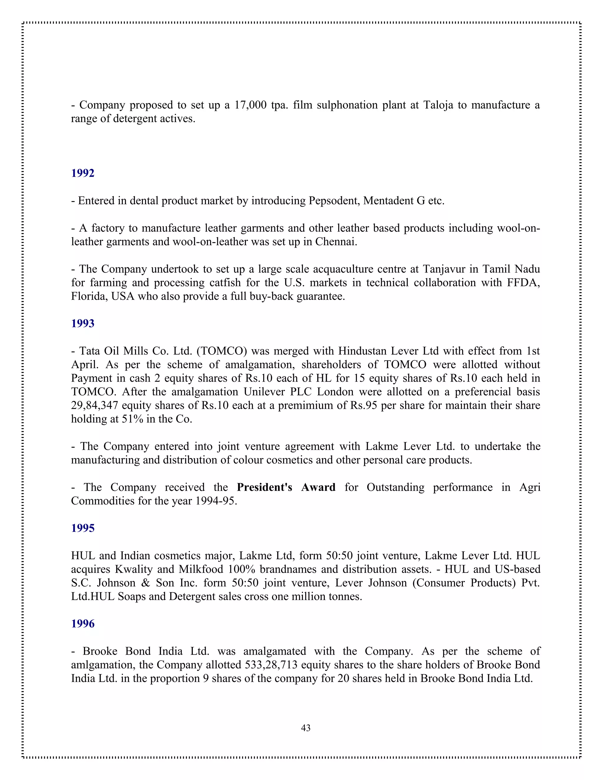 - Company proposed to set up a 17,000 tpa. film sulphonation plant at Taloja to manufacture a
range of detergent actives.



1992

- Entered in dental product market by introducing Pepsodent, Mentadent G etc.

- A factory to manufacture leather garments and other leather based products including wool-on-
leather garments and wool-on-leather was set up in Chennai.

- The Company undertook to set up a large scale acquaculture centre at Tanjavur in Tamil Nadu
for farming and processing catfish for the U.S. markets in technical collaboration with FFDA,
Florida, USA who also provide a full buy-back guarantee.

1993

- Tata Oil Mills Co. Ltd. (TOMCO) was merged with Hindustan Lever Ltd with effect from 1st
April. As per the scheme of amalgamation, shareholders of TOMCO were allotted without
Payment in cash 2 equity shares of Rs.10 each of HL for 15 equity shares of Rs.10 each held in
TOMCO. After the amalgamation Unilever PLC London were allotted on a preferencial basis
29,84,347 equity shares of Rs.10 each at a premimium of Rs.95 per share for maintain their share
holding at 51% in the Co.

- The Company entered into joint venture agreement with Lakme Lever Ltd. to undertake the
manufacturing and distribution of colour cosmetics and other personal care products.

- The Company received the President's Award for Outstanding performance in Agri
Commodities for the year 1994-95.

1995

HUL and Indian cosmetics major, Lakme Ltd, form 50:50 joint venture, Lakme Lever Ltd. HUL
acquires Kwality and Milkfood 100% brandnames and distribution assets. - HUL and US-based
S.C. Johnson & Son Inc. form 50:50 joint venture, Lever Johnson (Consumer Products) Pvt.
Ltd.HUL Soaps and Detergent sales cross one million tonnes.

1996

- Brooke Bond India Ltd. was amalgamated with the Company. As per the scheme of
amlgamation, the Company allotted 533,28,713 equity shares to the share holders of Brooke Bond
India Ltd. in the proportion 9 shares of the company for 20 shares held in Brooke Bond India Ltd.



                                               43
 