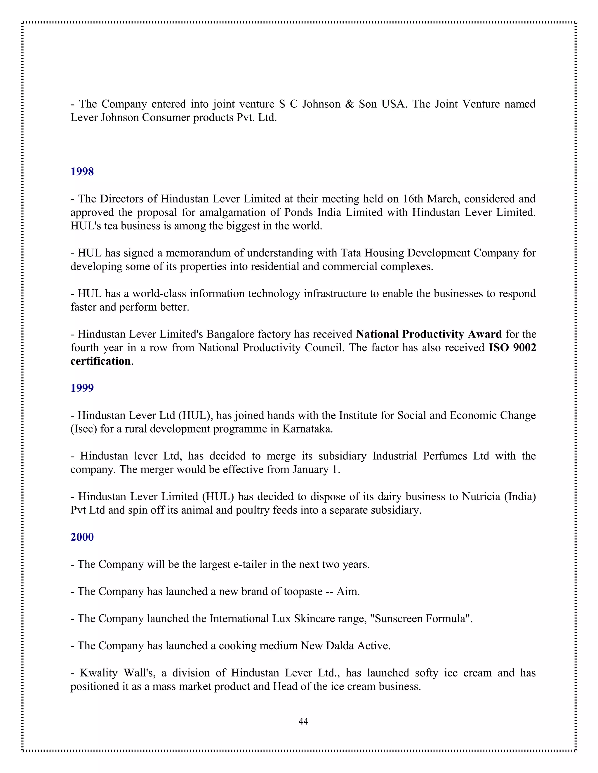 - The Company entered into joint venture S C Johnson & Son USA. The Joint Venture named
Lever Johnson Consumer products Pvt. Ltd.



1998

- The Directors of Hindustan Lever Limited at their meeting held on 16th March, considered and
approved the proposal for amalgamation of Ponds India Limited with Hindustan Lever Limited.
HUL's tea business is among the biggest in the world.

- HUL has signed a memorandum of understanding with Tata Housing Development Company for
developing some of its properties into residential and commercial complexes.

- HUL has a world-class information technology infrastructure to enable the businesses to respond
faster and perform better.

- Hindustan Lever Limited's Bangalore factory has received National Productivity Award for the
fourth year in a row from National Productivity Council. The factor has also received ISO 9002
certification.

1999

- Hindustan Lever Ltd (HUL), has joined hands with the Institute for Social and Economic Change
(Isec) for a rural development programme in Karnataka.

- Hindustan lever Ltd, has decided to merge its subsidiary Industrial Perfumes Ltd with the
company. The merger would be effective from January 1.

- Hindustan Lever Limited (HUL) has decided to dispose of its dairy business to Nutricia (India)
Pvt Ltd and spin off its animal and poultry feeds into a separate subsidiary.

2000

- The Company will be the largest e-tailer in the next two years.

- The Company has launched a new brand of toopaste -- Aim.

- The Company launched the International Lux Skincare range, "Sunscreen Formula".

- The Company has launched a cooking medium New Dalda Active.

- Kwality Wall's, a division of Hindustan Lever Ltd., has launched softy ice cream and has
positioned it as a mass market product and Head of the ice cream business.

                                                 44
 