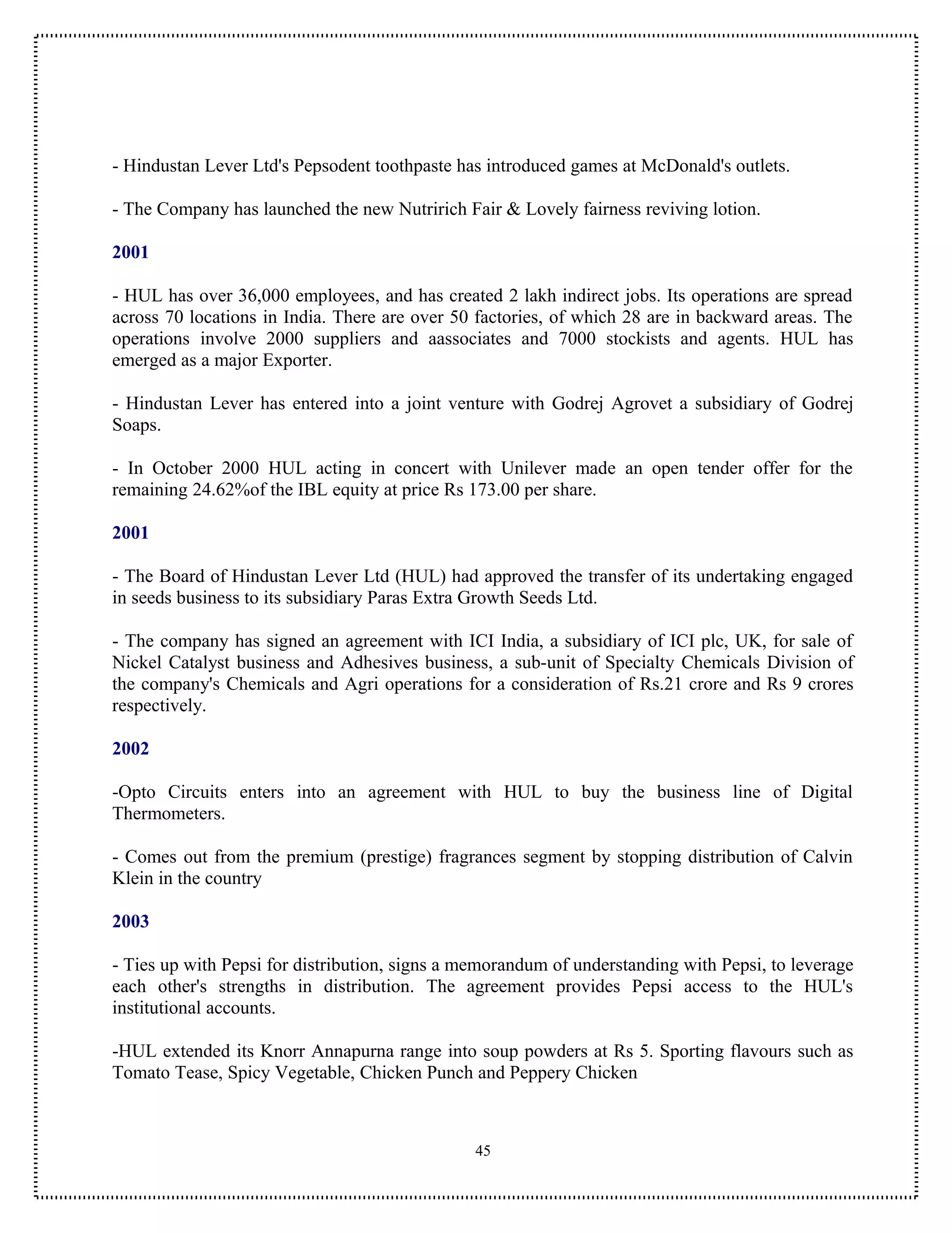 - Hindustan Lever Ltd's Pepsodent toothpaste has introduced games at McDonald's outlets.

- The Company has launched the new Nutririch Fair & Lovely fairness reviving lotion.

2001

- HUL has over 36,000 employees, and has created 2 lakh indirect jobs. Its operations are spread
across 70 locations in India. There are over 50 factories, of which 28 are in backward areas. The
operations involve 2000 suppliers and aassociates and 7000 stockists and agents. HUL has
emerged as a major Exporter.

- Hindustan Lever has entered into a joint venture with Godrej Agrovet a subsidiary of Godrej
Soaps.

- In October 2000 HUL acting in concert with Unilever made an open tender offer for the
remaining 24.62%of the IBL equity at price Rs 173.00 per share.

2001

- The Board of Hindustan Lever Ltd (HUL) had approved the transfer of its undertaking engaged
in seeds business to its subsidiary Paras Extra Growth Seeds Ltd.

- The company has signed an agreement with ICI India, a subsidiary of ICI plc, UK, for sale of
Nickel Catalyst business and Adhesives business, a sub-unit of Specialty Chemicals Division of
the company's Chemicals and Agri operations for a consideration of Rs.21 crore and Rs 9 crores
respectively.

2002

-Opto Circuits enters into an agreement with HUL to buy the business line of Digital
Thermometers.

- Comes out from the premium (prestige) fragrances segment by stopping distribution of Calvin
Klein in the country

2003

- Ties up with Pepsi for distribution, signs a memorandum of understanding with Pepsi, to leverage
each other's strengths in distribution. The agreement provides Pepsi access to the HUL's
institutional accounts.

-HUL extended its Knorr Annapurna range into soup powders at Rs 5. Sporting flavours such as
Tomato Tease, Spicy Vegetable, Chicken Punch and Peppery Chicken



                                                45
 