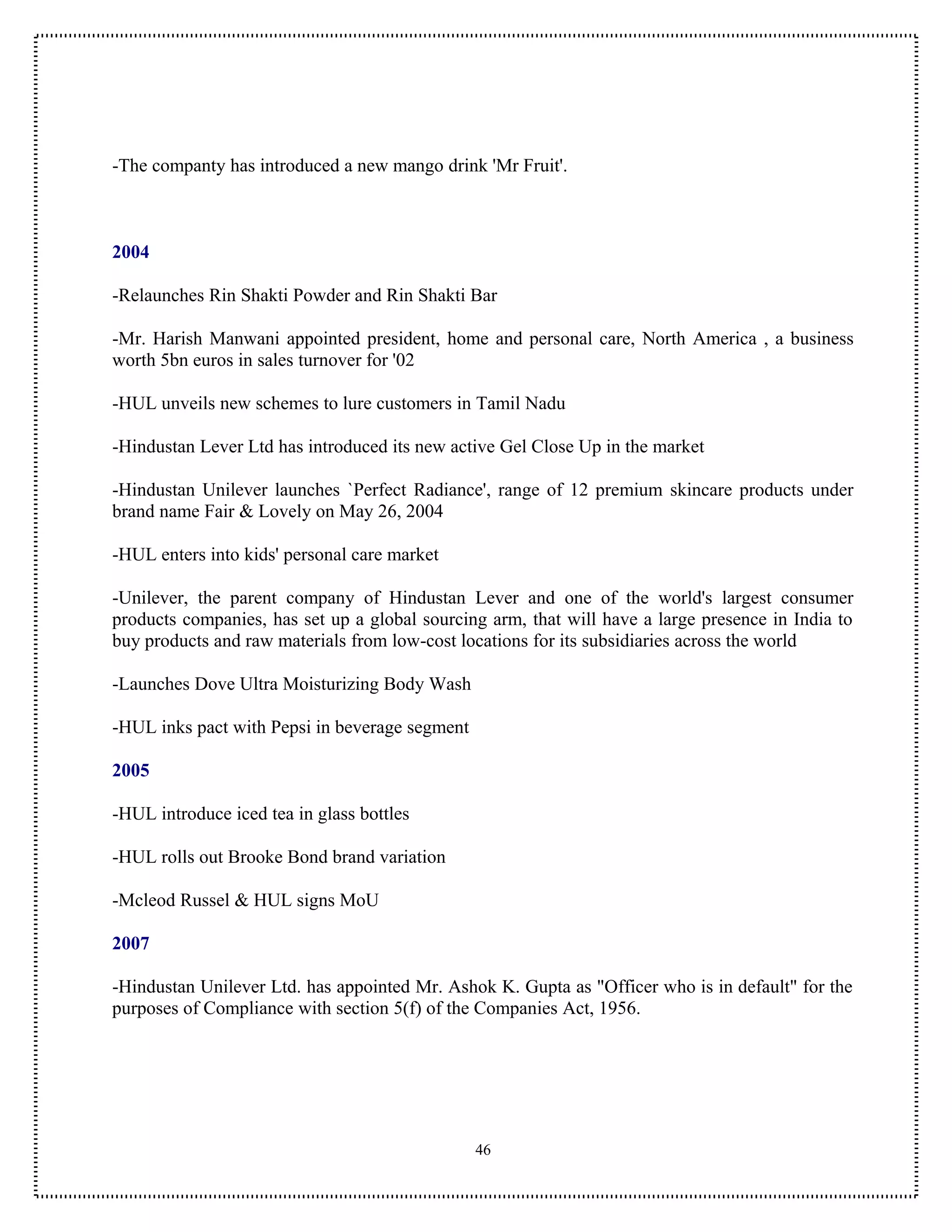 -The companty has introduced a new mango drink 'Mr Fruit'.



2004

-Relaunches Rin Shakti Powder and Rin Shakti Bar

-Mr. Harish Manwani appointed president, home and personal care, North America , a business
worth 5bn euros in sales turnover for '02

-HUL unveils new schemes to lure customers in Tamil Nadu

-Hindustan Lever Ltd has introduced its new active Gel Close Up in the market

-Hindustan Unilever launches `Perfect Radiance', range of 12 premium skincare products under
brand name Fair & Lovely on May 26, 2004

-HUL enters into kids' personal care market

-Unilever, the parent company of Hindustan Lever and one of the world's largest consumer
products companies, has set up a global sourcing arm, that will have a large presence in India to
buy products and raw materials from low-cost locations for its subsidiaries across the world

-Launches Dove Ultra Moisturizing Body Wash

-HUL inks pact with Pepsi in beverage segment

2005

-HUL introduce iced tea in glass bottles

-HUL rolls out Brooke Bond brand variation

-Mcleod Russel & HUL signs MoU

2007

-Hindustan Unilever Ltd. has appointed Mr. Ashok K. Gupta as "Officer who is in default" for the
purposes of Compliance with section 5(f) of the Companies Act, 1956.




                                                46
 