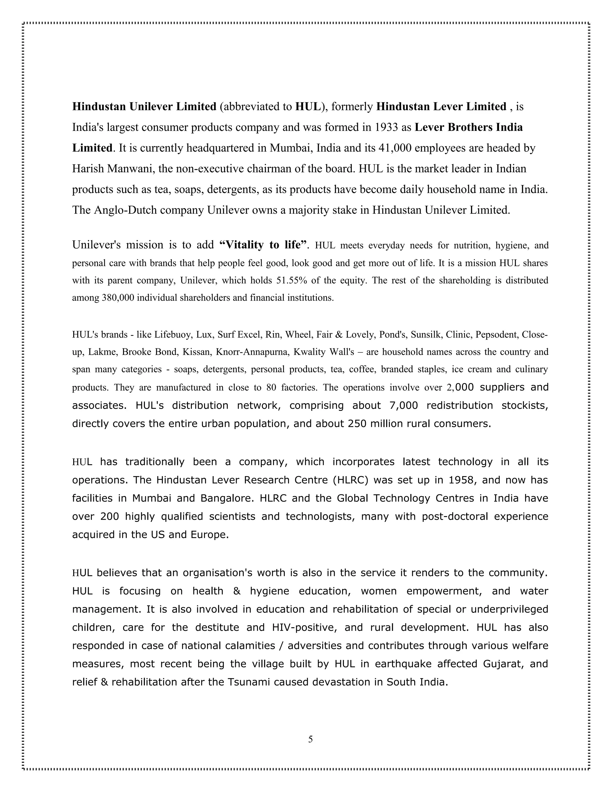 Hindustan Unilever Limited (abbreviated to HUL), formerly Hindustan Lever Limited , is
India's largest consumer products company and was formed in 1933 as Lever Brothers India
Limited. It is currently headquartered in Mumbai, India and its 41,000 employees are headed by
Harish Manwani, the non-executive chairman of the board. HUL is the market leader in Indian
products such as tea, soaps, detergents, as its products have become daily household name in India.
The Anglo-Dutch company Unilever owns a majority stake in Hindustan Unilever Limited.

Unilever's mission is to add “Vitality to life”. HUL meets everyday needs for nutrition, hygiene, and
personal care with brands that help people feel good, look good and get more out of life. It is a mission HUL shares
with its parent company, Unilever, which holds 51.55% of the equity. The rest of the shareholding is distributed
among 380,000 individual shareholders and financial institutions.


HUL's brands - like Lifebuoy, Lux, Surf Excel, Rin, Wheel, Fair & Lovely, Pond's, Sunsilk, Clinic, Pepsodent, Close-
up, Lakme, Brooke Bond, Kissan, Knorr-Annapurna, Kwality Wall's – are household names across the country and
span many categories - soaps, detergents, personal products, tea, coffee, branded staples, ice cream and culinary
products. They are manufactured in close to 80 factories. The operations involve over 2,000 suppliers and
associates. HUL's distribution network, comprising about 7,000 redistribution stockists,
directly covers the entire urban population, and about 250 million rural consumers.


HUL has traditionally been a company, which incorporates latest technology in all its
operations. The Hindustan Lever Research Centre (HLRC) was set up in 1958, and now has
facilities in Mumbai and Bangalore. HLRC and the Global Technology Centres in India have
over 200 highly qualified scientists and technologists, many with post-doctoral experience
acquired in the US and Europe.


HUL believes that an organisation's worth is also in the service it renders to the community.
HUL is focusing on health & hygiene education, women empowerment, and water
management. It is also involved in education and rehabilitation of special or underprivileged
children, care for the destitute and HIV-positive, and rural development. HUL has also
responded in case of national calamities / adversities and contributes through various welfare
measures, most recent being the village built by HUL in earthquake affected Gujarat, and
relief & rehabilitation after the Tsunami caused devastation in South India.




                                                          5
 