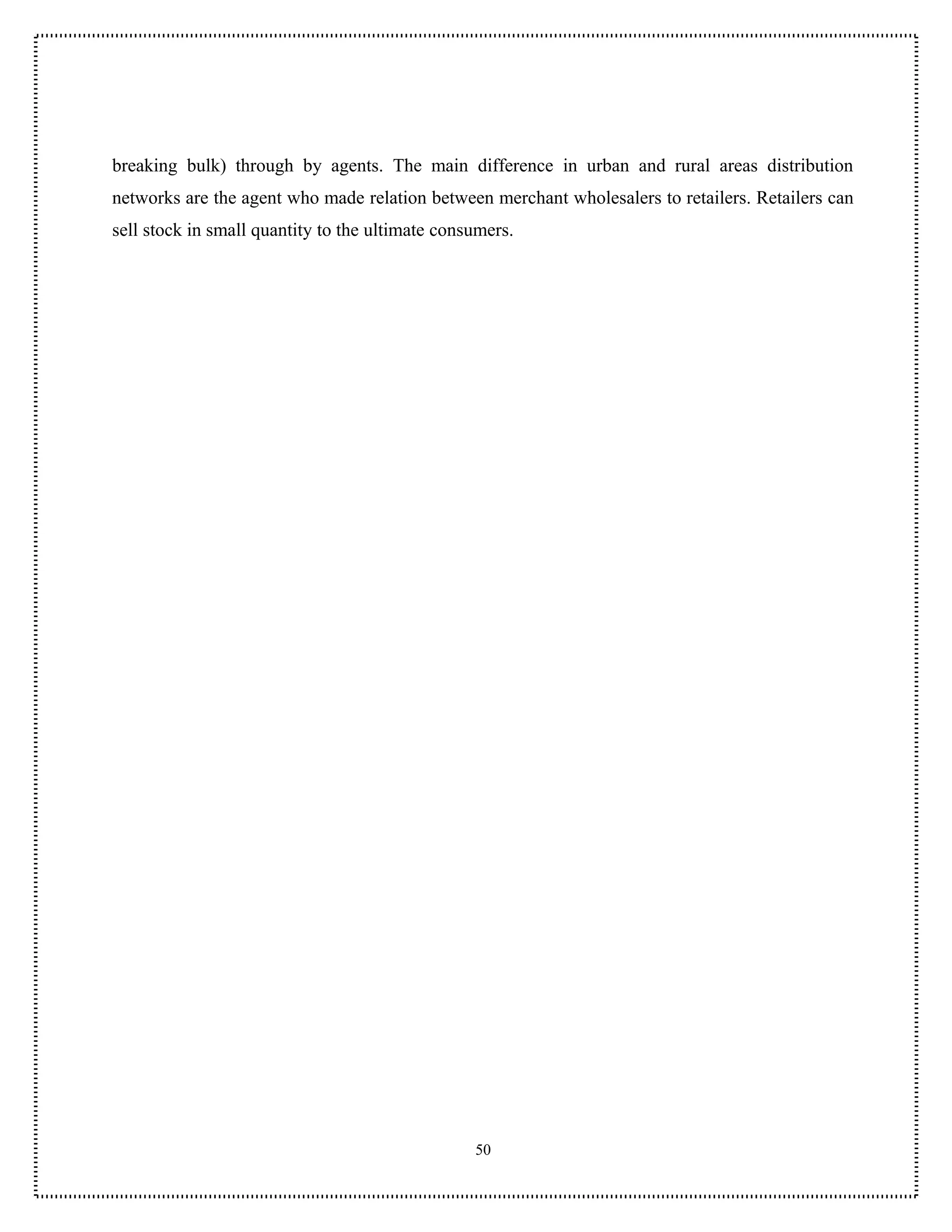 breaking bulk) through by agents. The main difference in urban and rural areas distribution
networks are the agent who made relation between merchant wholesalers to retailers. Retailers can
sell stock in small quantity to the ultimate consumers.




                                                 50
 