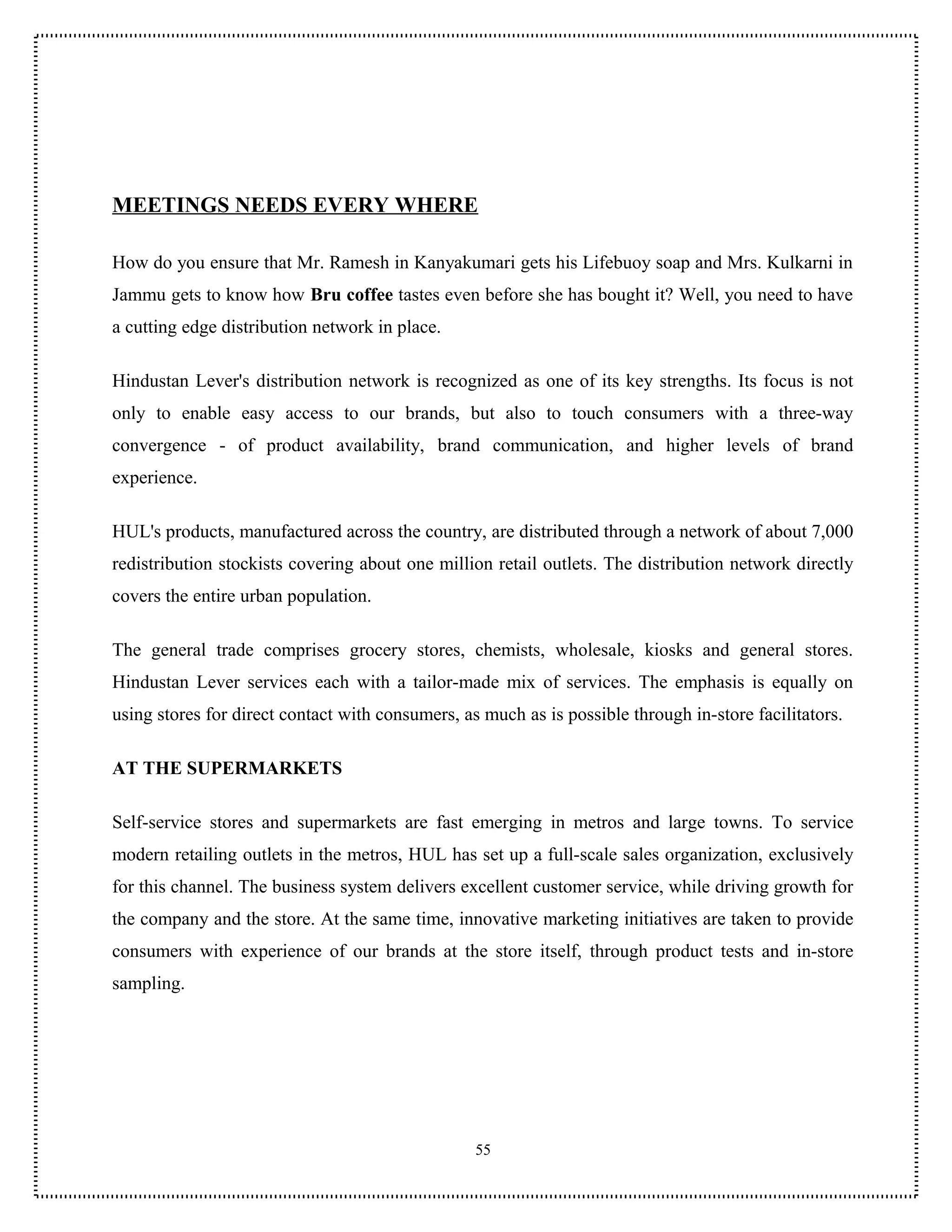 MEETINGS NEEDS EVERY WHERE

How do you ensure that Mr. Ramesh in Kanyakumari gets his Lifebuoy soap and Mrs. Kulkarni in
Jammu gets to know how Bru coffee tastes even before she has bought it? Well, you need to have
a cutting edge distribution network in place.

Hindustan Lever's distribution network is recognized as one of its key strengths. Its focus is not
only to enable easy access to our brands, but also to touch consumers with a three-way
convergence - of product availability, brand communication, and higher levels of brand
experience.

HUL's products, manufactured across the country, are distributed through a network of about 7,000
redistribution stockists covering about one million retail outlets. The distribution network directly
covers the entire urban population.

The general trade comprises grocery stores, chemists, wholesale, kiosks and general stores.
Hindustan Lever services each with a tailor-made mix of services. The emphasis is equally on
using stores for direct contact with consumers, as much as is possible through in-store facilitators.

AT THE SUPERMARKETS

Self-service stores and supermarkets are fast emerging in metros and large towns. To service
modern retailing outlets in the metros, HUL has set up a full-scale sales organization, exclusively
for this channel. The business system delivers excellent customer service, while driving growth for
the company and the store. At the same time, innovative marketing initiatives are taken to provide
consumers with experience of our brands at the store itself, through product tests and in-store
sampling.




                                                  55
 