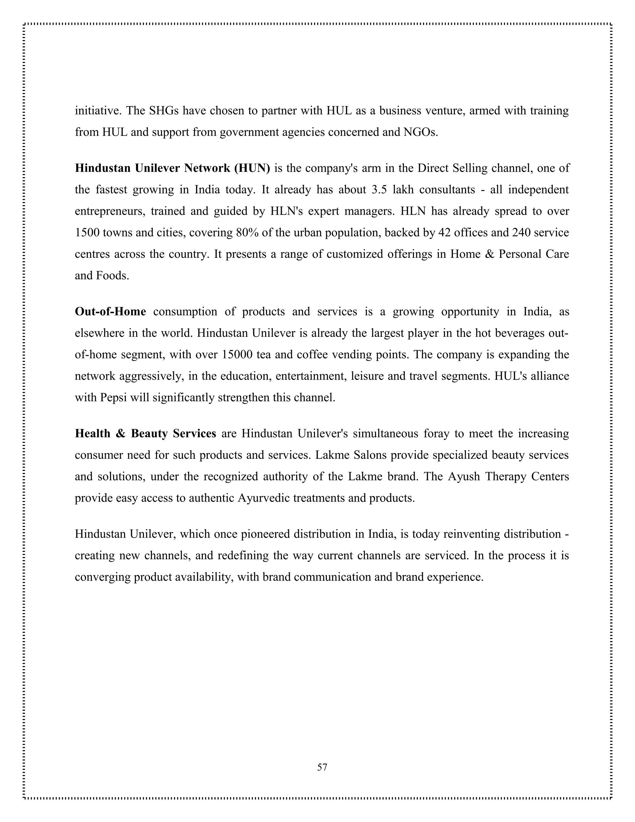 initiative. The SHGs have chosen to partner with HUL as a business venture, armed with training
from HUL and support from government agencies concerned and NGOs.

Hindustan Unilever Network (HUN) is the company's arm in the Direct Selling channel, one of
the fastest growing in India today. It already has about 3.5 lakh consultants - all independent
entrepreneurs, trained and guided by HLN's expert managers. HLN has already spread to over
1500 towns and cities, covering 80% of the urban population, backed by 42 offices and 240 service
centres across the country. It presents a range of customized offerings in Home & Personal Care
and Foods.

Out-of-Home consumption of products and services is a growing opportunity in India, as
elsewhere in the world. Hindustan Unilever is already the largest player in the hot beverages out-
of-home segment, with over 15000 tea and coffee vending points. The company is expanding the
network aggressively, in the education, entertainment, leisure and travel segments. HUL's alliance
with Pepsi will significantly strengthen this channel.

Health & Beauty Services are Hindustan Unilever's simultaneous foray to meet the increasing
consumer need for such products and services. Lakme Salons provide specialized beauty services
and solutions, under the recognized authority of the Lakme brand. The Ayush Therapy Centers
provide easy access to authentic Ayurvedic treatments and products.

Hindustan Unilever, which once pioneered distribution in India, is today reinventing distribution -
creating new channels, and redefining the way current channels are serviced. In the process it is
converging product availability, with brand communication and brand experience.




                                                  57
 