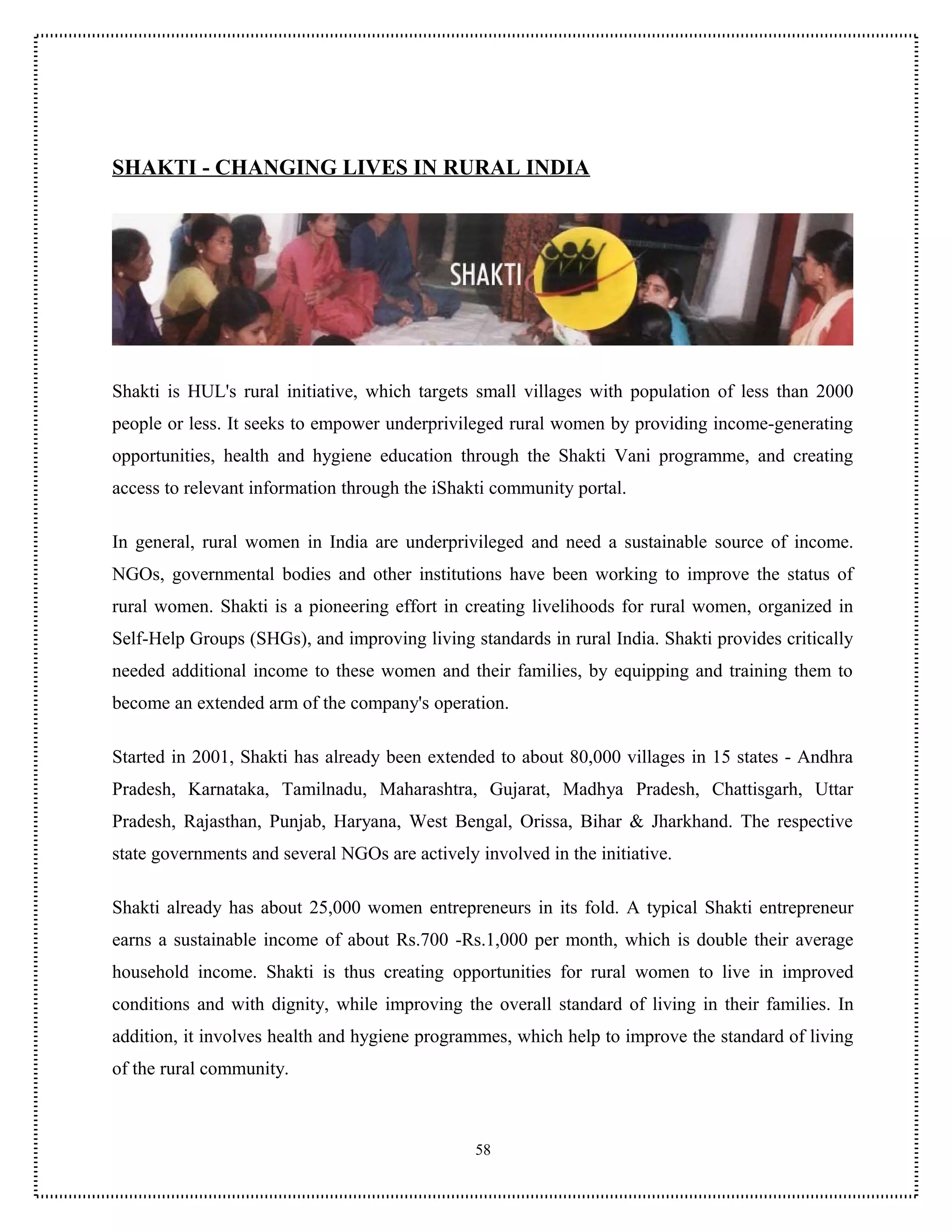 SHAKTI - CHANGING LIVES IN RURAL INDIA




Shakti is HUL's rural initiative, which targets small villages with population of less than 2000
people or less. It seeks to empower underprivileged rural women by providing income-generating
opportunities, health and hygiene education through the Shakti Vani programme, and creating
access to relevant information through the iShakti community portal.

In general, rural women in India are underprivileged and need a sustainable source of income.
NGOs, governmental bodies and other institutions have been working to improve the status of
rural women. Shakti is a pioneering effort in creating livelihoods for rural women, organized in
Self-Help Groups (SHGs), and improving living standards in rural India. Shakti provides critically
needed additional income to these women and their families, by equipping and training them to
become an extended arm of the company's operation.

Started in 2001, Shakti has already been extended to about 80,000 villages in 15 states - Andhra
Pradesh, Karnataka, Tamilnadu, Maharashtra, Gujarat, Madhya Pradesh, Chattisgarh, Uttar
Pradesh, Rajasthan, Punjab, Haryana, West Bengal, Orissa, Bihar & Jharkhand. The respective
state governments and several NGOs are actively involved in the initiative.

Shakti already has about 25,000 women entrepreneurs in its fold. A typical Shakti entrepreneur
earns a sustainable income of about Rs.700 -Rs.1,000 per month, which is double their average
household income. Shakti is thus creating opportunities for rural women to live in improved
conditions and with dignity, while improving the overall standard of living in their families. In
addition, it involves health and hygiene programmes, which help to improve the standard of living
of the rural community.



                                                58
 