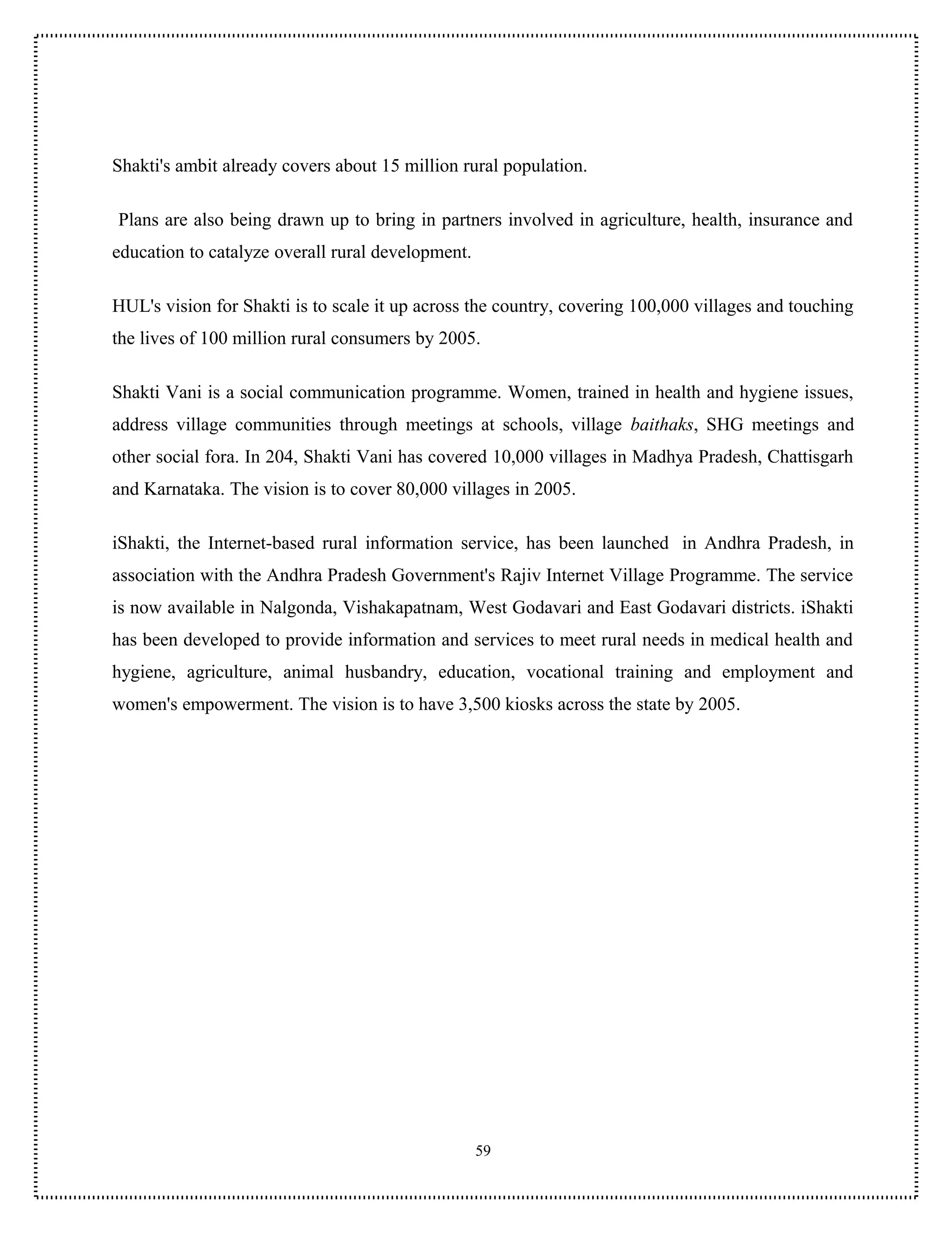 Shakti's ambit already covers about 15 million rural population.

Plans are also being drawn up to bring in partners involved in agriculture, health, insurance and
education to catalyze overall rural development.

HUL's vision for Shakti is to scale it up across the country, covering 100,000 villages and touching
the lives of 100 million rural consumers by 2005.

Shakti Vani is a social communication programme. Women, trained in health and hygiene issues,
address village communities through meetings at schools, village baithaks, SHG meetings and
other social fora. In 204, Shakti Vani has covered 10,000 villages in Madhya Pradesh, Chattisgarh
and Karnataka. The vision is to cover 80,000 villages in 2005.

iShakti, the Internet-based rural information service, has been launched in Andhra Pradesh, in
association with the Andhra Pradesh Government's Rajiv Internet Village Programme. The service
is now available in Nalgonda, Vishakapatnam, West Godavari and East Godavari districts. iShakti
has been developed to provide information and services to meet rural needs in medical health and
hygiene, agriculture, animal husbandry, education, vocational training and employment and
women's empowerment. The vision is to have 3,500 kiosks across the state by 2005.




                                                   59
 