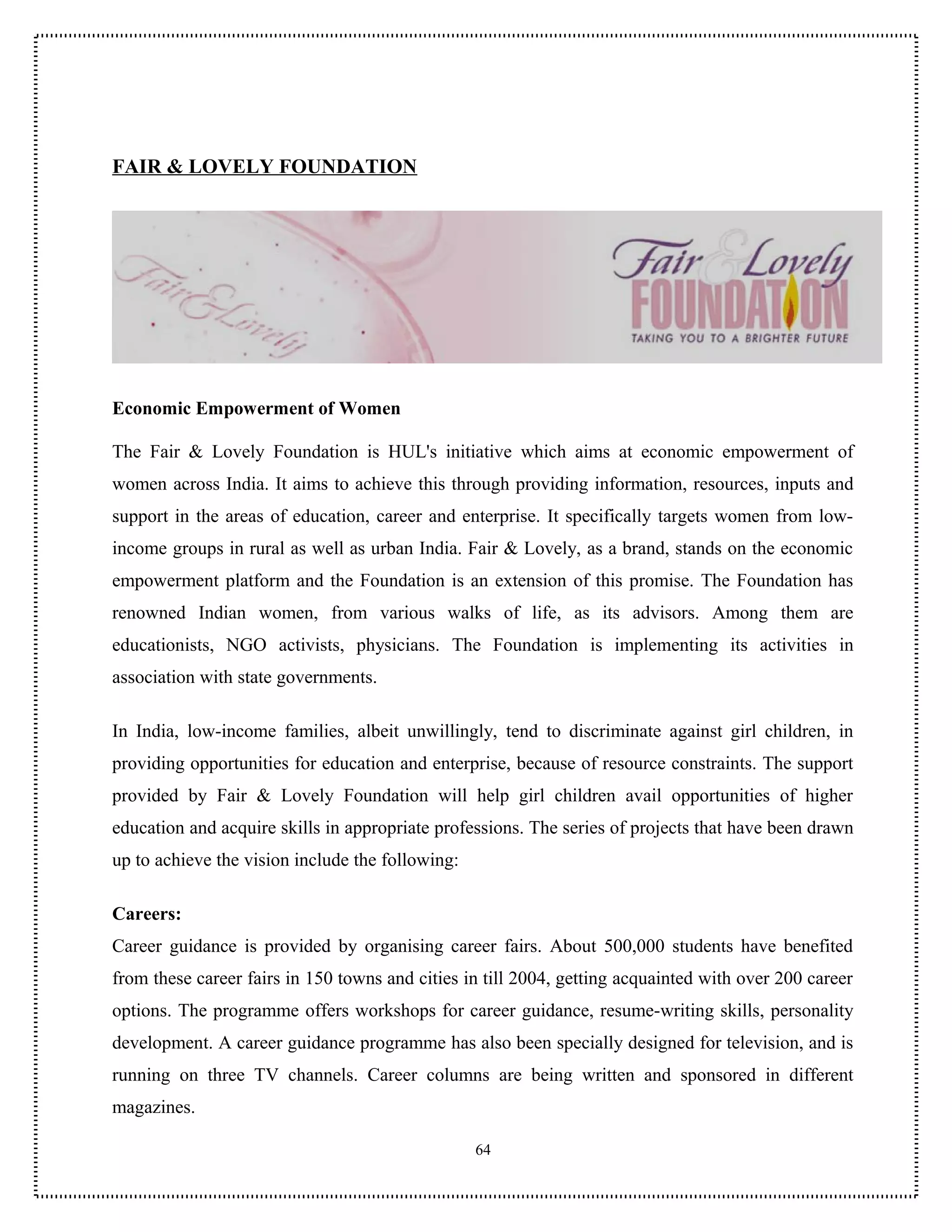 FAIR & LOVELY FOUNDATION




Economic Empowerment of Women

The Fair & Lovely Foundation is HUL's initiative which aims at economic empowerment of
women across India. It aims to achieve this through providing information, resources, inputs and
support in the areas of education, career and enterprise. It specifically targets women from low-
income groups in rural as well as urban India. Fair & Lovely, as a brand, stands on the economic
empowerment platform and the Foundation is an extension of this promise. The Foundation has
renowned Indian women, from various walks of life, as its advisors. Among them are
educationists, NGO activists, physicians. The Foundation is implementing its activities in
association with state governments.

In India, low-income families, albeit unwillingly, tend to discriminate against girl children, in
providing opportunities for education and enterprise, because of resource constraints. The support
provided by Fair & Lovely Foundation will help girl children avail opportunities of higher
education and acquire skills in appropriate professions. The series of projects that have been drawn
up to achieve the vision include the following:

Careers:
Career guidance is provided by organising career fairs. About 500,000 students have benefited
from these career fairs in 150 towns and cities in till 2004, getting acquainted with over 200 career
options. The programme offers workshops for career guidance, resume-writing skills, personality
development. A career guidance programme has also been specially designed for television, and is
running on three TV channels. Career columns are being written and sponsored in different
magazines.

                                                  64
 