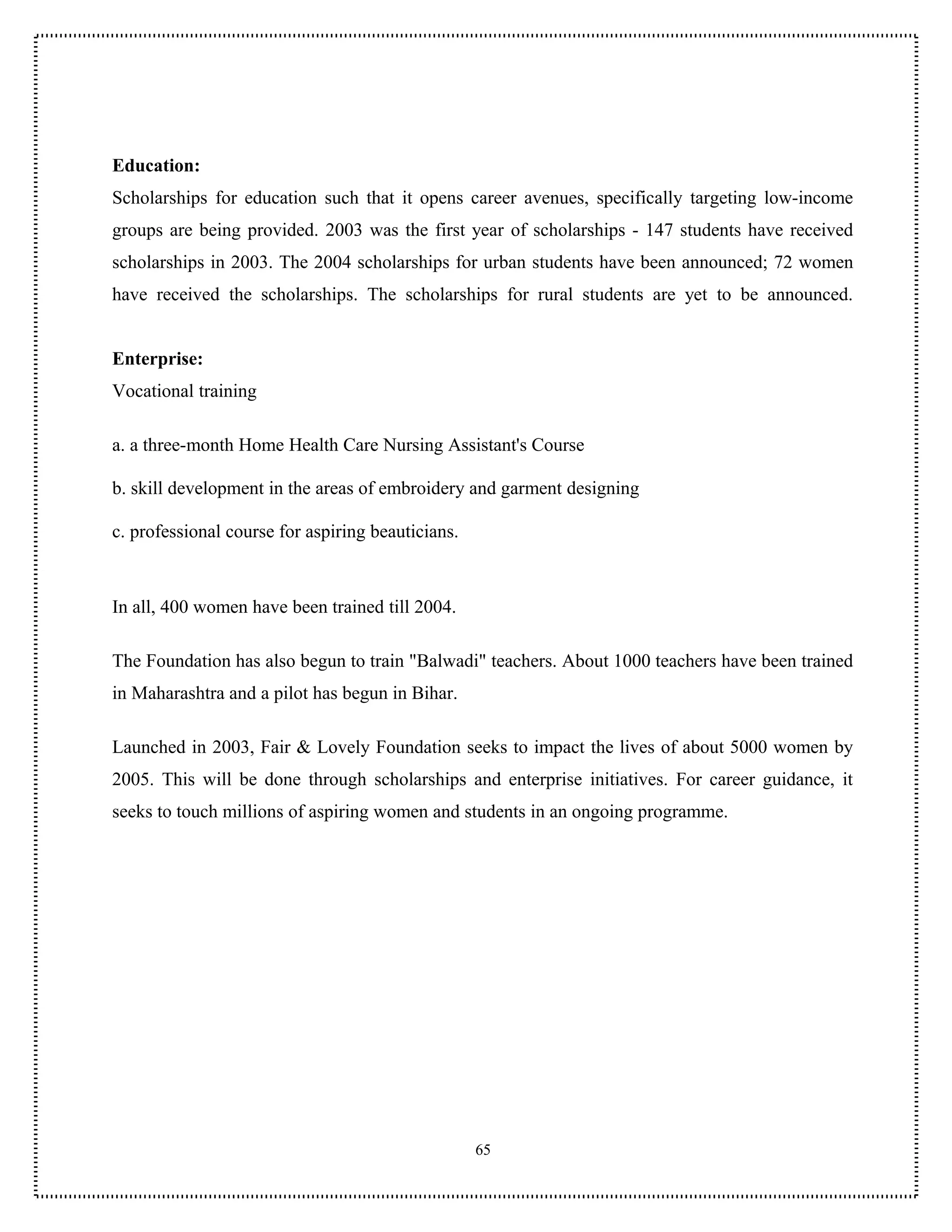 Education:
Scholarships for education such that it opens career avenues, specifically targeting low-income
groups are being provided. 2003 was the first year of scholarships - 147 students have received
scholarships in 2003. The 2004 scholarships for urban students have been announced; 72 women
have received the scholarships. The scholarships for rural students are yet to be announced.


Enterprise:
Vocational training

a. a three-month Home Health Care Nursing Assistant's Course

b. skill development in the areas of embroidery and garment designing

c. professional course for aspiring beauticians.



In all, 400 women have been trained till 2004.

The Foundation has also begun to train "Balwadi" teachers. About 1000 teachers have been trained
in Maharashtra and a pilot has begun in Bihar.

Launched in 2003, Fair & Lovely Foundation seeks to impact the lives of about 5000 women by
2005. This will be done through scholarships and enterprise initiatives. For career guidance, it
seeks to touch millions of aspiring women and students in an ongoing programme.




                                                   65
 