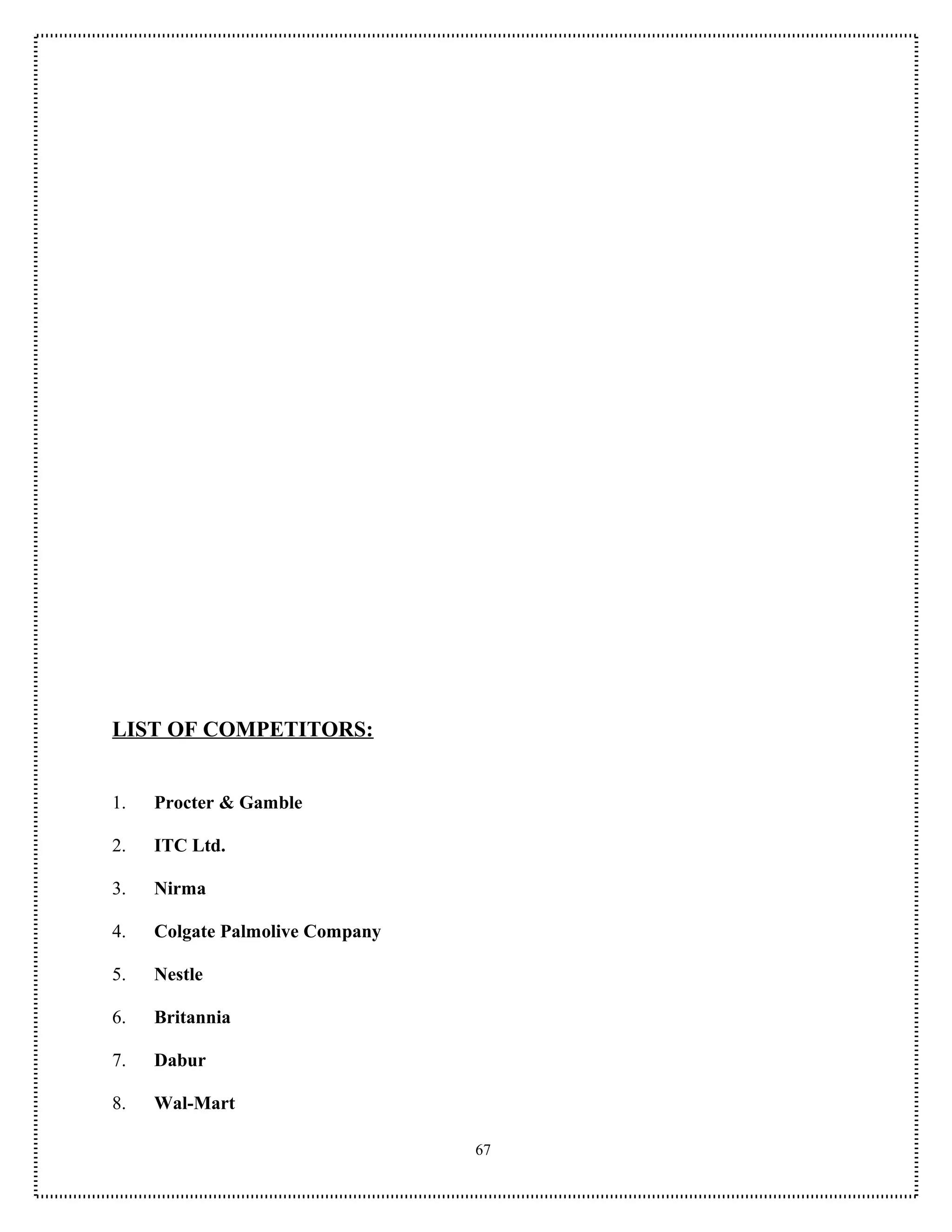 LIST OF COMPETITORS:


1.   Procter & Gamble

2.   ITC Ltd.

3.   Nirma

4.   Colgate Palmolive Company

5.   Nestle

6.   Britannia

7.   Dabur

8.   Wal-Mart

                                 67
 