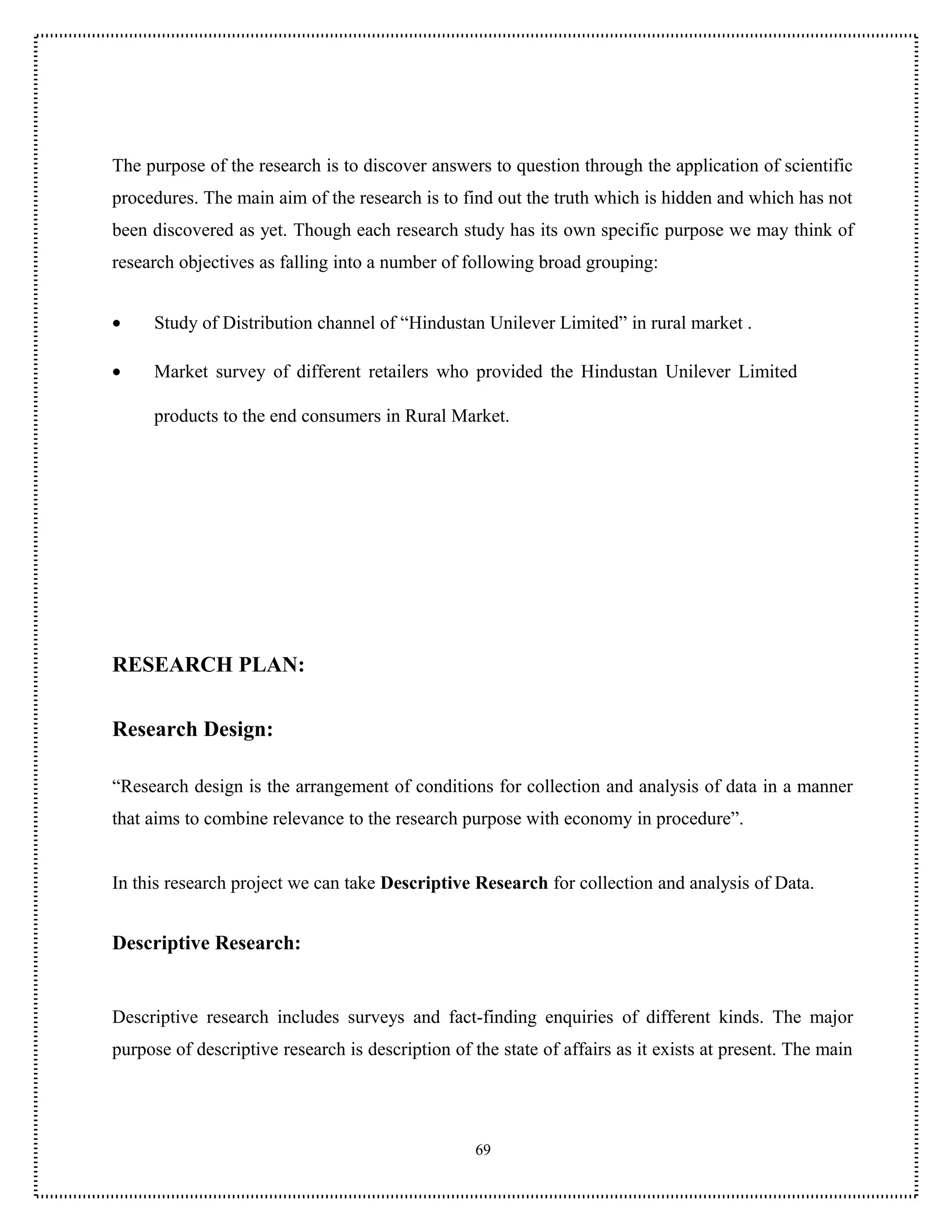 The purpose of the research is to discover answers to question through the application of scientific
procedures. The main aim of the research is to find out the truth which is hidden and which has not
been discovered as yet. Though each research study has its own specific purpose we may think of
research objectives as falling into a number of following broad grouping:


•    Study of Distribution channel of “Hindustan Unilever Limited” in rural market .

•    Market survey of different retailers who provided the Hindustan Unilever Limited

     products to the end consumers in Rural Market.




RESEARCH PLAN:

Research Design:

“Research design is the arrangement of conditions for collection and analysis of data in a manner
that aims to combine relevance to the research purpose with economy in procedure”.


In this research project we can take Descriptive Research for collection and analysis of Data.


Descriptive Research:


Descriptive research includes surveys and fact-finding enquiries of different kinds. The major
purpose of descriptive research is description of the state of affairs as it exists at present. The main




                                                   69
 