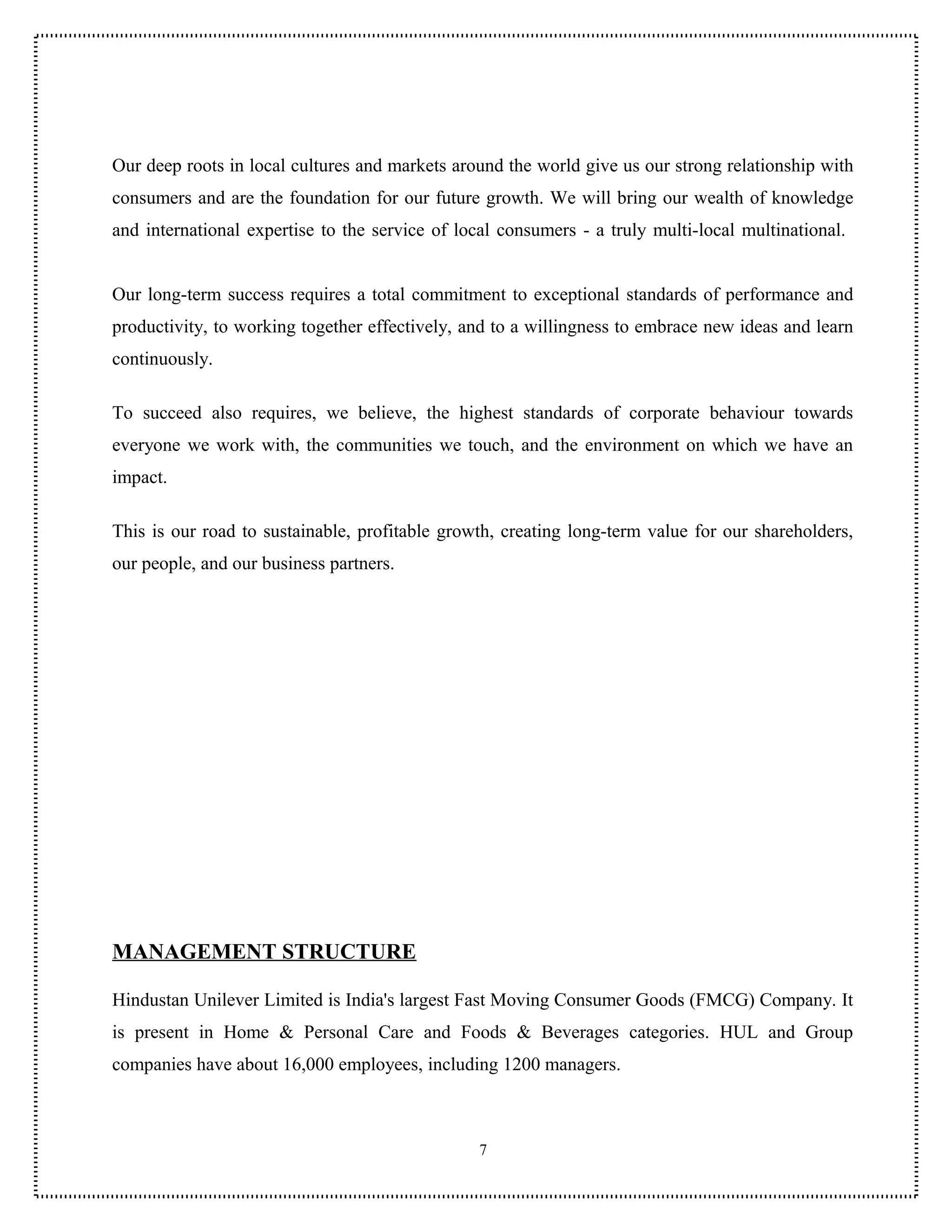 Our deep roots in local cultures and markets around the world give us our strong relationship with
consumers and are the foundation for our future growth. We will bring our wealth of knowledge
and international expertise to the service of local consumers - a truly multi-local multinational.


Our long-term success requires a total commitment to exceptional standards of performance and
productivity, to working together effectively, and to a willingness to embrace new ideas and learn
continuously.

To succeed also requires, we believe, the highest standards of corporate behaviour towards
everyone we work with, the communities we touch, and the environment on which we have an
impact.

This is our road to sustainable, profitable growth, creating long-term value for our shareholders,
our people, and our business partners.




MANAGEMENT STRUCTURE

Hindustan Unilever Limited is India's largest Fast Moving Consumer Goods (FMCG) Company. It
is present in Home & Personal Care and Foods & Beverages categories. HUL and Group
companies have about 16,000 employees, including 1200 managers.



                                                 7
 