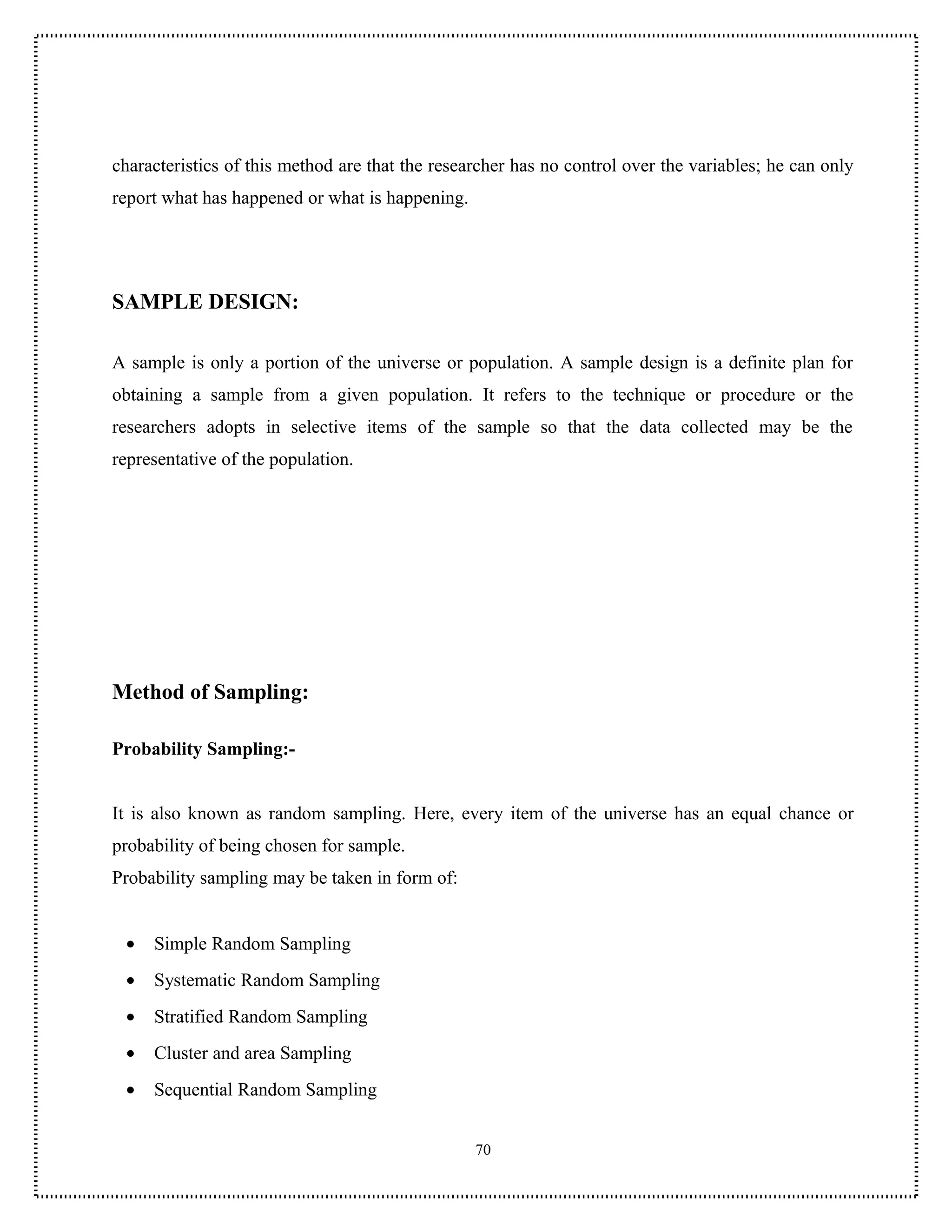 characteristics of this method are that the researcher has no control over the variables; he can only
report what has happened or what is happening.




SAMPLE DESIGN:

A sample is only a portion of the universe or population. A sample design is a definite plan for
obtaining a sample from a given population. It refers to the technique or procedure or the
researchers adopts in selective items of the sample so that the data collected may be the
representative of the population.




Method of Sampling:

Probability Sampling:-


It is also known as random sampling. Here, every item of the universe has an equal chance or
probability of being chosen for sample.
Probability sampling may be taken in form of:


 •   Simple Random Sampling
 •   Systematic Random Sampling
 •   Stratified Random Sampling
 •   Cluster and area Sampling
 •   Sequential Random Sampling


                                                 70
 