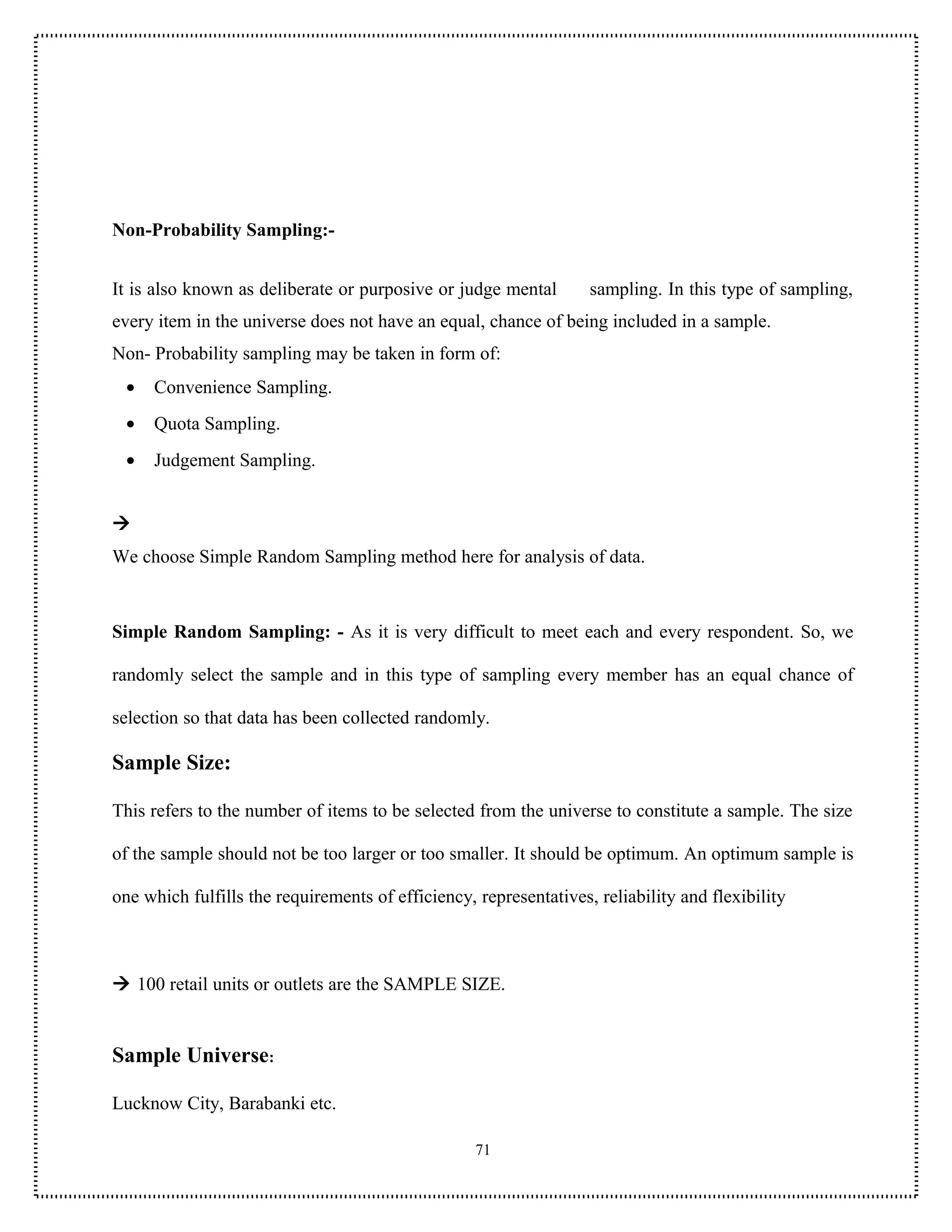 Non-Probability Sampling:-


It is also known as deliberate or purposive or judge mental        sampling. In this type of sampling,
every item in the universe does not have an equal, chance of being included in a sample.
Non- Probability sampling may be taken in form of:
 •   Convenience Sampling.
 •   Quota Sampling.
 •   Judgement Sampling.



We choose Simple Random Sampling method here for analysis of data.



Simple Random Sampling: - As it is very difficult to meet each and every respondent. So, we

randomly select the sample and in this type of sampling every member has an equal chance of

selection so that data has been collected randomly.

Sample Size:

This refers to the number of items to be selected from the universe to constitute a sample. The size

of the sample should not be too larger or too smaller. It should be optimum. An optimum sample is

one which fulfills the requirements of efficiency, representatives, reliability and flexibility



 100 retail units or outlets are the SAMPLE SIZE.


Sample Universe:

Lucknow City, Barabanki etc.

                                                   71
 