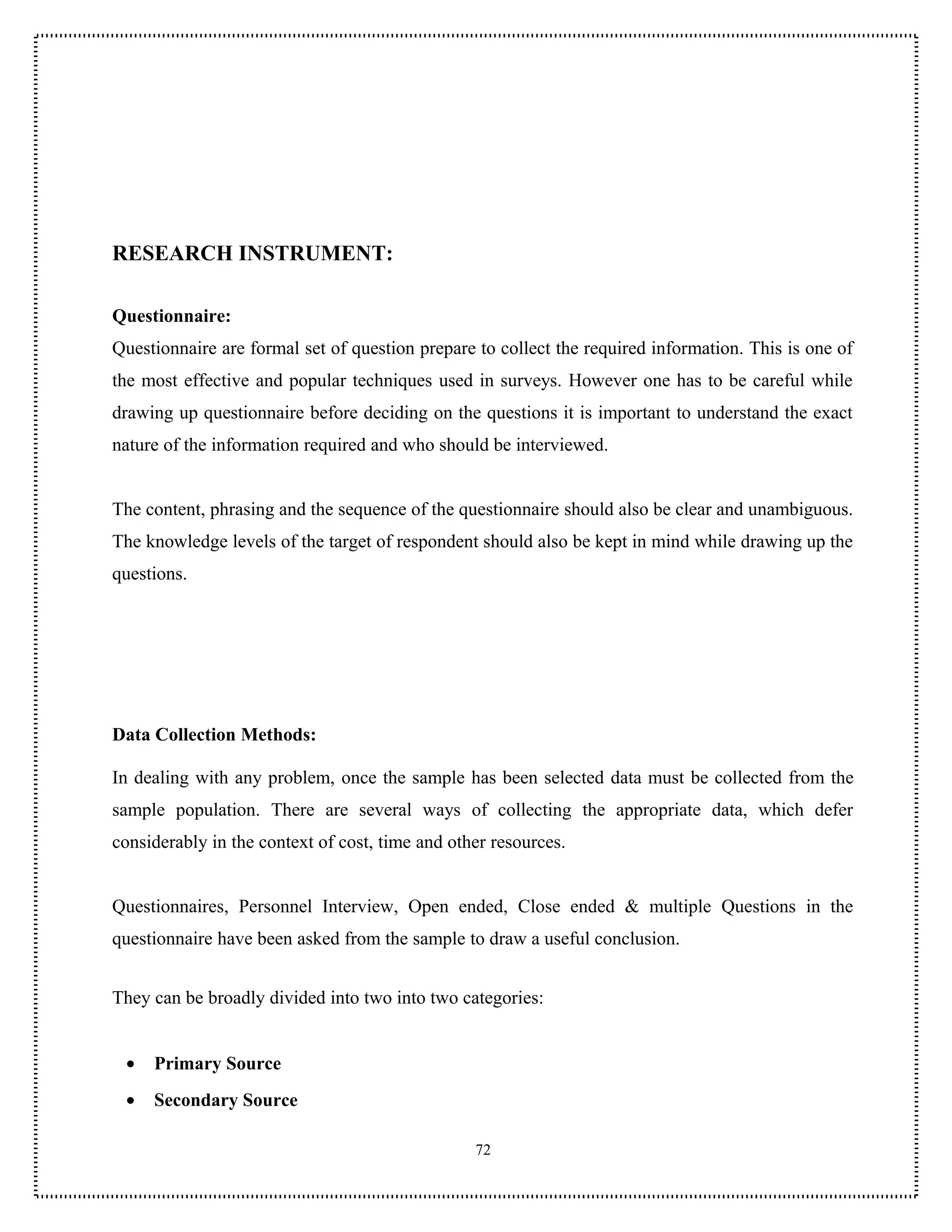 RESEARCH INSTRUMENT:

Questionnaire:
Questionnaire are formal set of question prepare to collect the required information. This is one of
the most effective and popular techniques used in surveys. However one has to be careful while
drawing up questionnaire before deciding on the questions it is important to understand the exact
nature of the information required and who should be interviewed.


The content, phrasing and the sequence of the questionnaire should also be clear and unambiguous.
The knowledge levels of the target of respondent should also be kept in mind while drawing up the
questions.




Data Collection Methods:

In dealing with any problem, once the sample has been selected data must be collected from the
sample population. There are several ways of collecting the appropriate data, which defer
considerably in the context of cost, time and other resources.


Questionnaires, Personnel Interview, Open ended, Close ended & multiple Questions in the
questionnaire have been asked from the sample to draw a useful conclusion.


They can be broadly divided into two into two categories:


 •   Primary Source
 •   Secondary Source

                                                 72
 