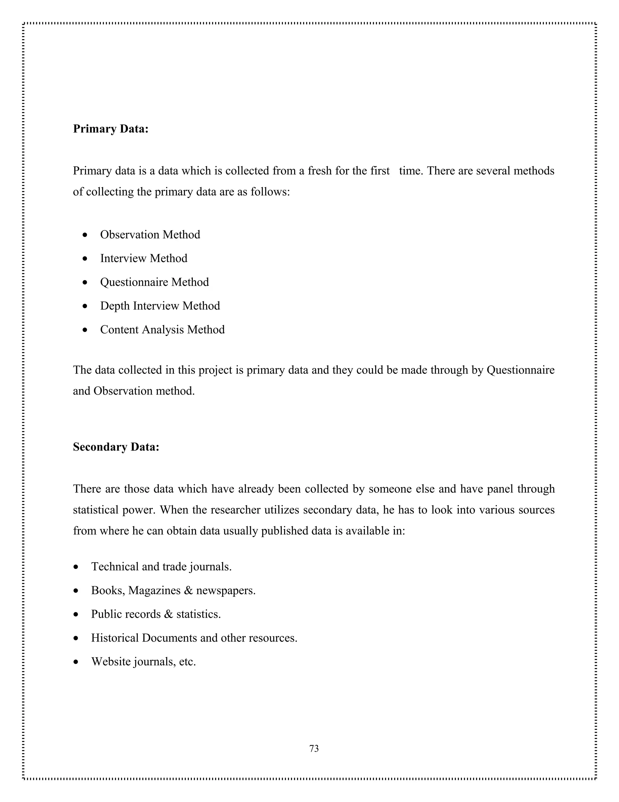 Primary Data:


Primary data is a data which is collected from a fresh for the first time. There are several methods
of collecting the primary data are as follows:


    •    Observation Method
    •    Interview Method
    •    Questionnaire Method
    •    Depth Interview Method
    •    Content Analysis Method


The data collected in this project is primary data and they could be made through by Questionnaire
and Observation method.



Secondary Data:


There are those data which have already been collected by someone else and have panel through
statistical power. When the researcher utilizes secondary data, he has to look into various sources
from where he can obtain data usually published data is available in:

•       Technical and trade journals.
•       Books, Magazines & newspapers.
•       Public records & statistics.
•       Historical Documents and other resources.
•       Website journals, etc.




                                                    73
 