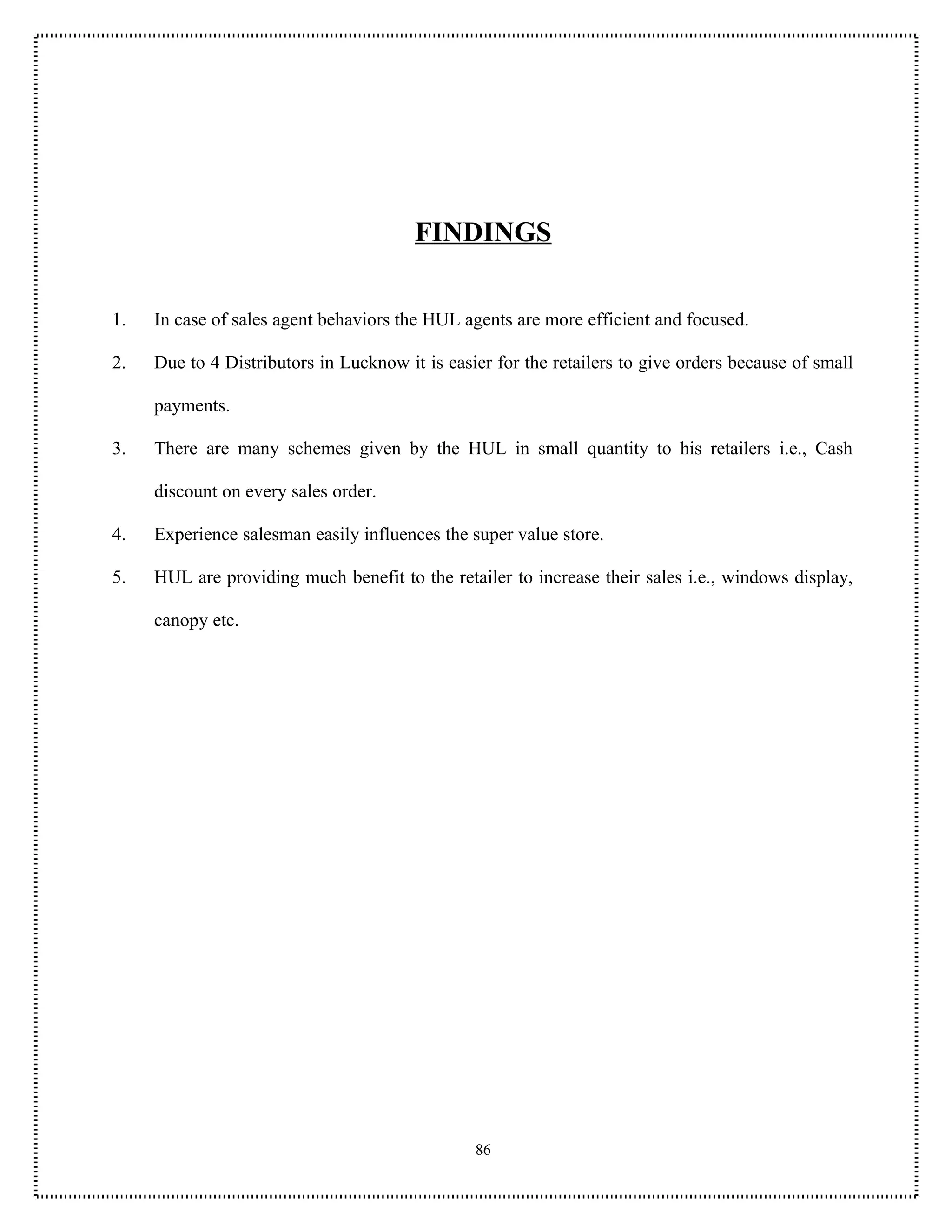 FINDINGS


1.   In case of sales agent behaviors the HUL agents are more efficient and focused.

2.   Due to 4 Distributors in Lucknow it is easier for the retailers to give orders because of small

     payments.

3.   There are many schemes given by the HUL in small quantity to his retailers i.e., Cash

     discount on every sales order.

4.   Experience salesman easily influences the super value store.

5.   HUL are providing much benefit to the retailer to increase their sales i.e., windows display,

     canopy etc.




                                                86
 