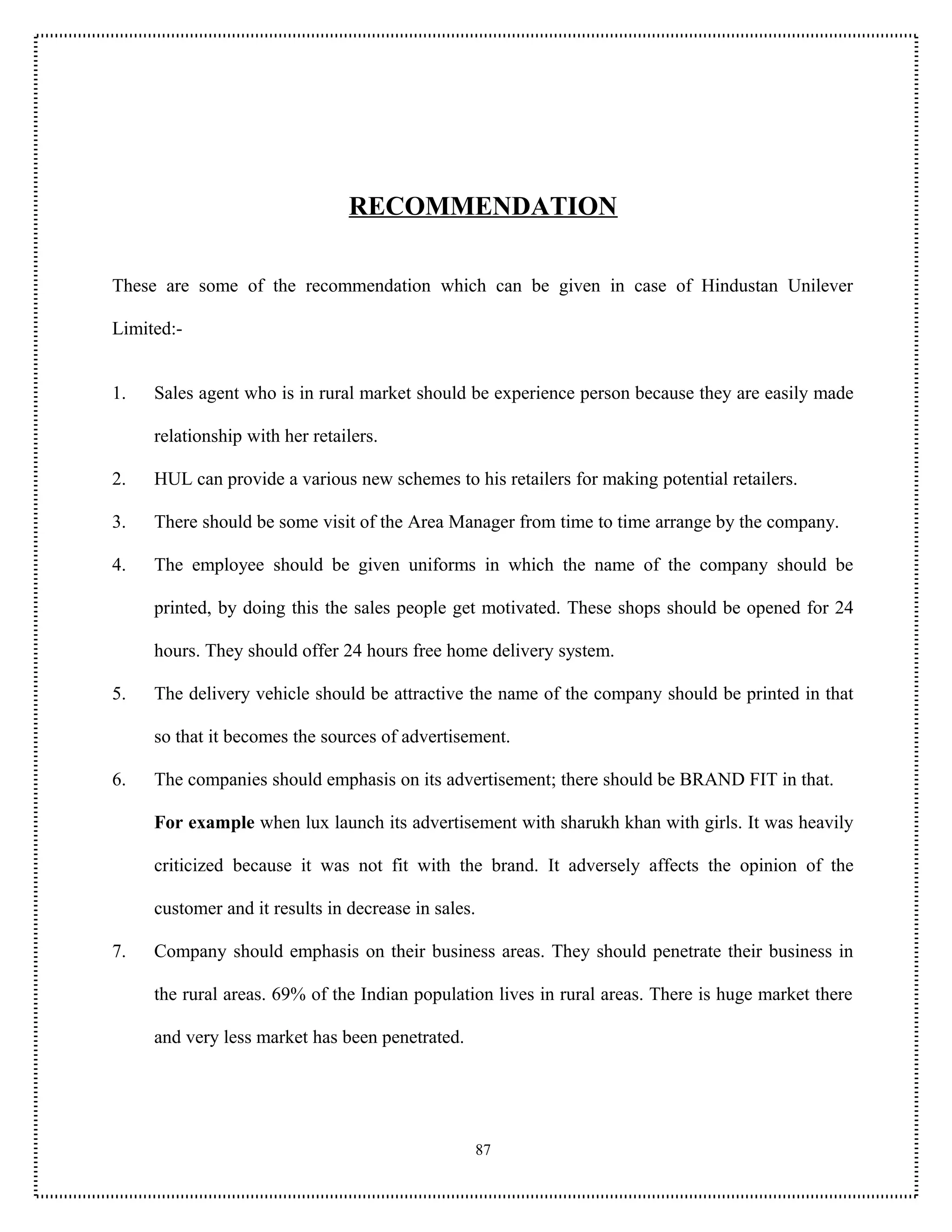 RECOMMENDATION

These are some of the recommendation which can be given in case of Hindustan Unilever

Limited:-


1.   Sales agent who is in rural market should be experience person because they are easily made

     relationship with her retailers.

2.   HUL can provide a various new schemes to his retailers for making potential retailers.

3.   There should be some visit of the Area Manager from time to time arrange by the company.

4.   The employee should be given uniforms in which the name of the company should be

     printed, by doing this the sales people get motivated. These shops should be opened for 24

     hours. They should offer 24 hours free home delivery system.

5.   The delivery vehicle should be attractive the name of the company should be printed in that

     so that it becomes the sources of advertisement.

6.   The companies should emphasis on its advertisement; there should be BRAND FIT in that.

     For example when lux launch its advertisement with sharukh khan with girls. It was heavily

     criticized because it was not fit with the brand. It adversely affects the opinion of the

     customer and it results in decrease in sales.

7.   Company should emphasis on their business areas. They should penetrate their business in

     the rural areas. 69% of the Indian population lives in rural areas. There is huge market there

     and very less market has been penetrated.




                                                 87
 