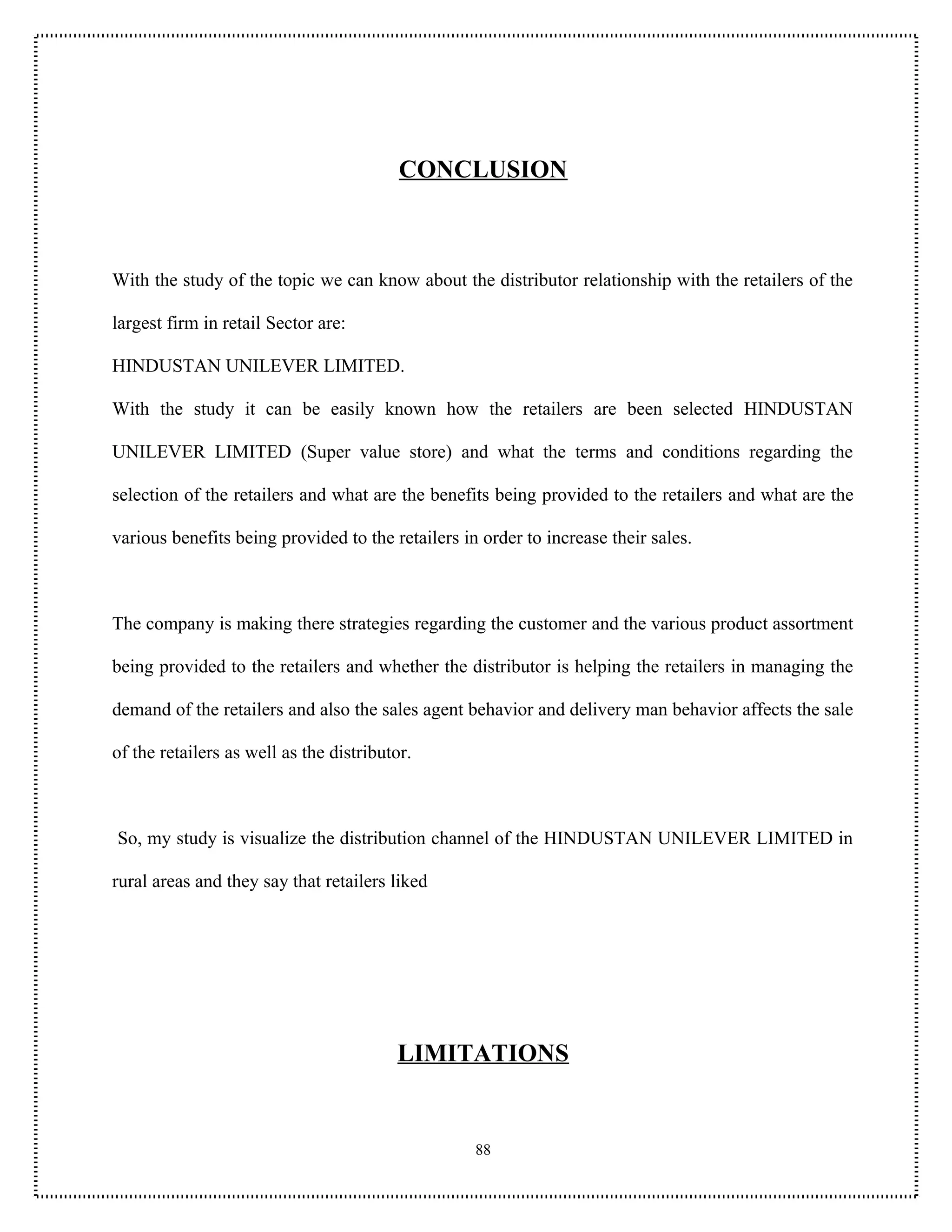 CONCLUSION



With the study of the topic we can know about the distributor relationship with the retailers of the

largest firm in retail Sector are:

HINDUSTAN UNILEVER LIMITED.

With the study it can be easily known how the retailers are been selected HINDUSTAN

UNILEVER LIMITED (Super value store) and what the terms and conditions regarding the

selection of the retailers and what are the benefits being provided to the retailers and what are the

various benefits being provided to the retailers in order to increase their sales.



The company is making there strategies regarding the customer and the various product assortment

being provided to the retailers and whether the distributor is helping the retailers in managing the

demand of the retailers and also the sales agent behavior and delivery man behavior affects the sale

of the retailers as well as the distributor.



So, my study is visualize the distribution channel of the HINDUSTAN UNILEVER LIMITED in

rural areas and they say that retailers liked




                                         LIMITATIONS


                                                   88
 