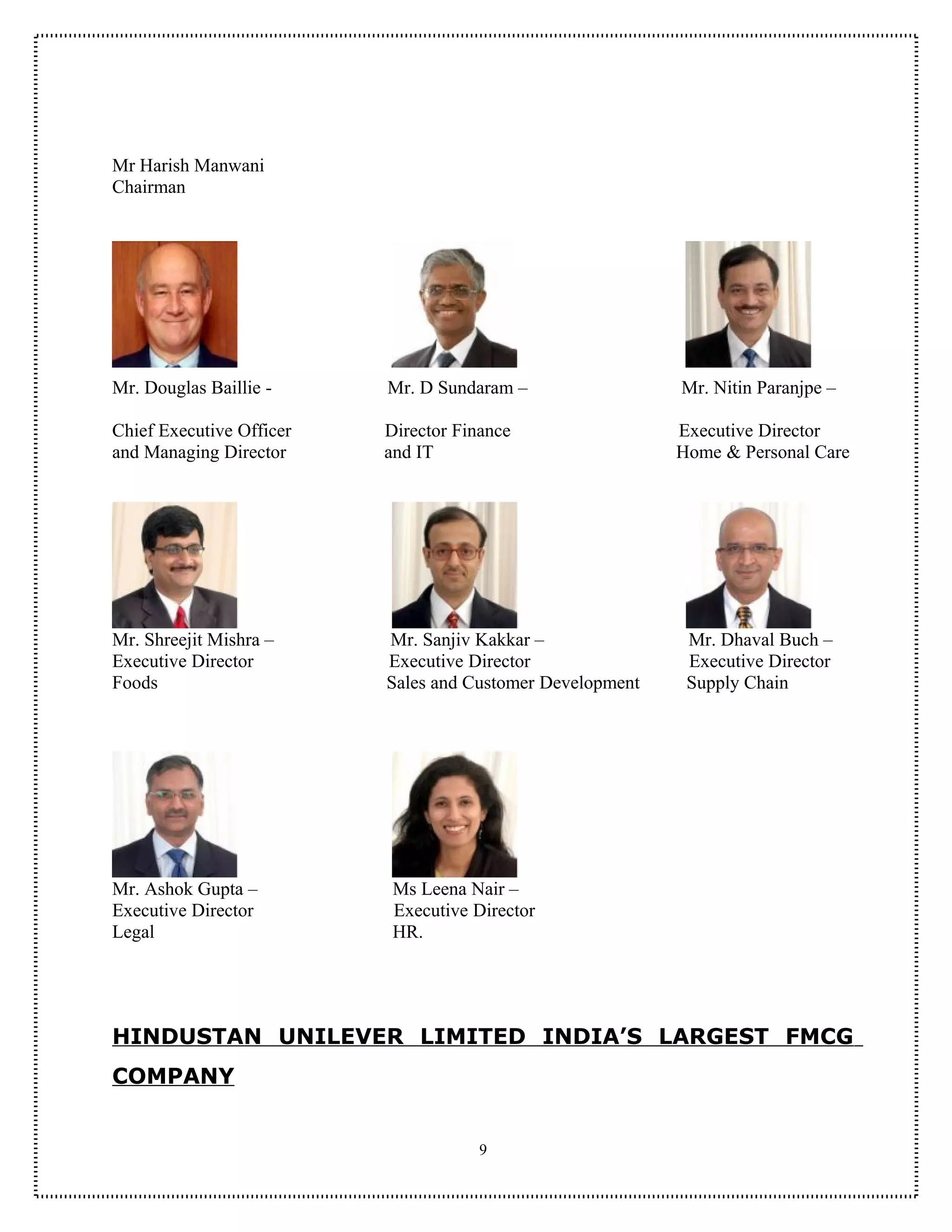 Mr Harish Manwani
Chairman




Mr. Douglas Baillie -     Mr. D Sundaram –                 Mr. Nitin Paranjpe –

Chief Executive Officer   Director Finance                 Executive Director
and Managing Director     and IT                           Home & Personal Care




Mr. Shreejit Mishra –     Mr. Sanjiv Kakkar –               Mr. Dhaval Buch –
Executive Director        Executive Director                Executive Director
Foods                     Sales and Customer Development    Supply Chain




Mr. Ashok Gupta –          Ms Leena Nair –
Executive Director         Executive Director
Legal                      HR.




HINDUSTAN UNILEVER LIMITED INDIA’S LARGEST FMCG
COMPANY


                                      9
 