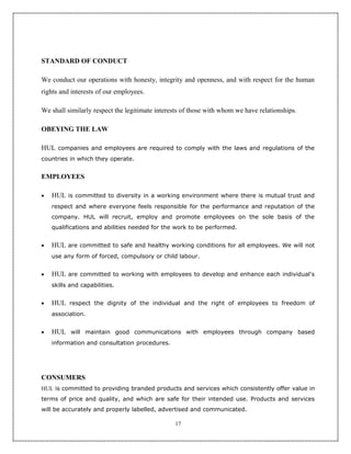 STANDARD OF CONDUCT

We conduct our operations with honesty, integrity and openness, and with respect for the human
rights and interests of our employees.

We shall similarly respect the legitimate interests of those with whom we have relationships.

OBEYING THE LAW

HUL companies and employees are required to comply with the laws and regulations of the
countries in which they operate.


EMPLOYEES

•   HUL is committed to diversity in a working environment where there is mutual trust and
    respect and where everyone feels responsible for the performance and reputation of the
    company. HUL will recruit, employ and promote employees on the sole basis of the
    qualifications and abilities needed for the work to be performed.


•   HUL are committed to safe and healthy working conditions for all employees. We will not
    use any form of forced, compulsory or child labour.


•   HUL are committed to working with employees to develop and enhance each individual's
    skills and capabilities.


•   HUL respect the dignity of the individual and the right of employees to freedom of
    association.


•   HUL will maintain good communications with employees through company based
    information and consultation procedures.




CONSUMERS
HUL is committed to providing branded products and services which consistently offer value in
terms of price and quality, and which are safe for their intended use. Products and services
will be accurately and properly labelled, advertised and communicated.

                                                17
 