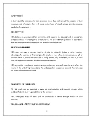 INNOVATION

In their scientific innovation to meet consumer needs they will respect the concerns of their
consumers and of society. They will work on the basis of sound science, applying rigorous
standards of product safety.

COMPETITION

HUL believes in vigorous yet fair competition and supports the development of appropriate
competition laws. Their companies and employees will conduct their operations in accordance
with the principles of fair competition and all applicable regulations.


BUSINESS INTEGRITY

HUL does not give or receive, whether directly or indirectly, bribes or other improper
advantages for business or financial gain. No employee may offer, give or receive any gift or
payment which is, or may be construed as being, a bribe. Any demand for, or offer of, a bribe
must be rejected immediately and reported to management.


HUL accounting records and supporting documents must accurately describe and reflect the
nature of the underlying transactions. No undisclosed or unrecorded account, fund or asset
will be established or maintained.




CONFLICTS OF INTERESTS

All HUL employees are expected to avoid personal activities and financial interests which
could conflict with their responsibilities to the company.


HUL employees must not seek gain for themselves or others through misuse of their
positions.


COMPLIANCE – MONITORING – REPORTING


                                                19
 