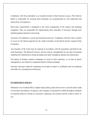Compliance with these principles is an essential element in their business success. The Unilever
Board is responsible for ensuring these principles are communicated to, and understood and
observed by, all employees.

Day-to-day responsibility is delegated to the senior management of the regions and operating
companies. They are responsible for implementing these principles, if necessary through more
detailed guidance tailored to local needs.

Assurance of compliance is given and monitored each year. Compliance with the Code is subject
to review by the Board supported by the Audit Committee of the Board and the Corporate Risk
Committee.

Any breaches of the Code must be reported in accordance with the procedures specified by the
Joint Secretaries. The Board of Unilever will not criticize management for any loss of business
resulting from adherence to these principles and other mandatory policies and instructions.


The Board of Unilever expects employees to bring to their attention, or to that of senior
management, any breach or suspected breach of these principles.


Provision has been made for employees to be able to report in confidence and no employee
will suffer as a consequence of doing so.




ENVIRONMENT POLICY

Hindustan Lever Limited (HUL) supplies high quality goods and services to meet the daily needs
of consumers and industry. In doing so, the Company is committed to exhibit the highest standards
of corporate behavior towards its consumers, employees, the societies and the world in which we
live.




                                               20
 