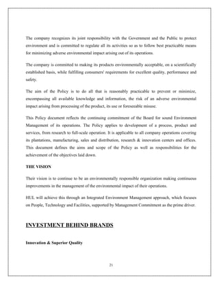 The company recognizes its joint responsibility with the Government and the Public to protect
environment and is committed to regulate all its activities so as to follow best practicable means
for minimizing adverse environmental impact arising out of its operations.

The company is committed to making its products environmentally acceptable, on a scientifically
established basis, while fulfilling consumers' requirements for excellent quality, performance and
safety.

The aim of the Policy is to do all that is reasonably practicable to prevent or minimize,
encompassing all available knowledge and information, the risk of an adverse environmental
impact arising from processing of the product, its use or foreseeable misuse.

This Policy document reflects the continuing commitment of the Board for sound Environment
Management of its operations. The Policy applies to development of a process, product and
services, from research to full-scale operation. It is applicable to all company operations covering
its plantations, manufacturing, sales and distribution, research & innovation centers and offices.
This document defines the aims and scope of the Policy as well as responsibilities for the
achievement of the objectives laid down.

THE VISION

Their vision is to continue to be an environmentally responsible organization making continuous
improvements in the management of the environmental impact of their operations.

HUL will achieve this through an Integrated Environment Management approach, which focuses
on People, Technology and Facilities, supported by Management Commitment as the prime driver.



INVESTMENT BEHIND BRANDS


Innovation & Superior Quality




                                                 21
 