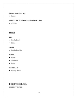 COLOUR COSMETICS
•   Lakme


AYURVEDIC PERSONAL AND HEALTH CARE
•   AYUSH




FOODS

TEA
•   Brooke Bond
•   Lipton


COFEE
•   Brooke Bond Bru


FOODS
•   Kissan
•   Annapurna
•   Knorr


ICE-CREAM
•   Kwality Wall’s




DIRECT SELLING:
PRODUCT RANGE


                              25
 