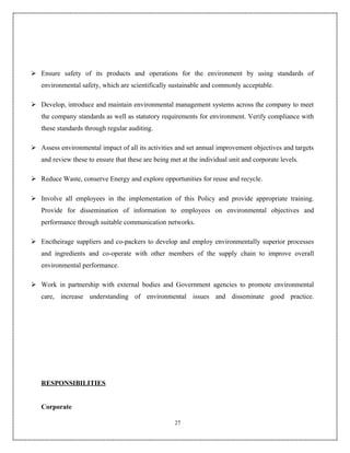  Ensure safety of its products and operations for the environment by using standards of
   environmental safety, which are scientifically sustainable and commonly acceptable.

 Develop, introduce and maintain environmental management systems across the company to meet
   the company standards as well as statutory requirements for environment. Verify compliance with
   these standards through regular auditing.

 Assess environmental impact of all its activities and set annual improvement objectives and targets
   and review these to ensure that these are being met at the individual unit and corporate levels.

 Reduce Waste, conserve Energy and explore opportunities for reuse and recycle.

 Involve all employees in the implementation of this Policy and provide appropriate training.
   Provide for dissemination of information to employees on environmental objectives and
   performance through suitable communication networks.

 Enctheirage suppliers and co-packers to develop and employ environmentally superior processes
   and ingredients and co-operate with other members of the supply chain to improve overall
   environmental performance.

 Work in partnership with external bodies and Government agencies to promote environmental
   care, increase understanding of environmental issues and disseminate good practice.




   RESPONSIBILITIES


   Corporate

                                                    27
 