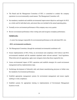  The Board and the Management Committee of HUL is committed to conduct the company
   operations in an environmentally sound manner. The Management Committee will:

 Set mandatory standards and establish environmental improvement objectives and targets for HUL
   as a whole and for individual units, and ensure these are included in the annual operating plans.

 Formally review environment performance of the company once every quarter.

 Review environment performance when visiting units and recognise exemplary performance.

   NOMINATE:

   - A senior line manager responsible for environmental performance at the individual HUL site.

   - HUL environmental coordinator.

 The Management Committee, through the nominated environmental coordinator will:

 Ensure implementation of HUL Policy on environment and compliance with Unilever and HUL
   environmental standards and the standards stipulated under relevant national / local legislation.
   When believed to be appropriate, apply more stringent criteria than those required by law.

 Assess environmental impact of HUL operations and establish strategies for sound environment
   management and key implementation steps.

 Enctheirage development of inherently safer and cleaner manufacturing processes to further raise
   the standards of environment performance.

 Establish appropriate management systems for environment management and ensure regular
   auditing to verify compliance.

 Establish systems for appropriate training in implementation of Environment Management
   Systems at work.




                                                    28
 