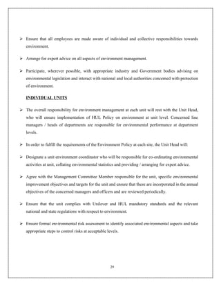  Ensure that all employees are made aware of individual and collective responsibilities towards
   environment.

 Arrange for expert advice on all aspects of environment management.

 Participate, wherever possible, with appropriate industry and Government bodies advising on
   environmental legislation and interact with national and local authorities concerned with protection
   of environment.

   INDIVIDUAL UNITS

 The overall responsibility for environment management at each unit will rest with the Unit Head,
   who will ensure implementation of HUL Policy on environment at unit level. Concerned line
   managers / heads of departments are responsible for environmental performance at department
   levels.

 In order to fulfill the requirements of the Environment Policy at each site, the Unit Head will:

 Designate a unit environment coordinator who will be responsible for co-ordinating environmental
   activities at unit, collating environmental statistics and providing / arranging for expert advice.

 Agree with the Management Committee Member responsible for the unit, specific environmental
   improvement objectives and targets for the unit and ensure that these are incorporated in the annual
   objectives of the concerned managers and officers and are reviewed periodically.

 Ensure that the unit complies with Unilever and HUL mandatory standards and the relevant
   national and state regulations with respect to environment.

 Ensure formal environmental risk assessment to identify associated environmental aspects and take
   appropriate steps to control risks at acceptable levels.




                                                      29
 