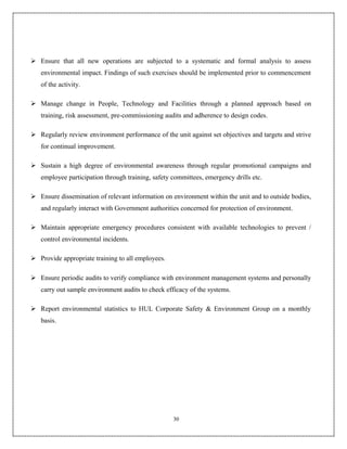  Ensure that all new operations are subjected to a systematic and formal analysis to assess
   environmental impact. Findings of such exercises should be implemented prior to commencement
   of the activity.

 Manage change in People, Technology and Facilities through a planned approach based on
   training, risk assessment, pre-commissioning audits and adherence to design codes.

 Regularly review environment performance of the unit against set objectives and targets and strive
   for continual improvement.

 Sustain a high degree of environmental awareness through regular promotional campaigns and
   employee participation through training, safety committees, emergency drills etc.

 Ensure dissemination of relevant information on environment within the unit and to outside bodies,
   and regularly interact with Government authorities concerned for protection of environment.

 Maintain appropriate emergency procedures consistent with available technologies to prevent /
   control environmental incidents.

 Provide appropriate training to all employees.

 Ensure periodic audits to verify compliance with environment management systems and personally
   carry out sample environment audits to check efficacy of the systems.

 Report environmental statistics to HUL Corporate Safety & Environment Group on a monthly
   basis.




                                                   30
 