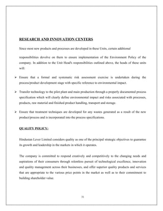RESEARCH AND INNOVATION CENTERS

   Since most new products and processes are developed in these Units, certain additional

   responsibilities devolve on them to ensure implementation of the Environment Policy of the
   company. In addition to the Unit Head's responsibilities outlined above, the heads of these units
   will:

 Ensure that a formal and systematic risk assessment exercise is undertaken during the
   process/product development stage with specific reference to environmental impact.

 Transfer technology to the pilot plant and main production through a properly documented process
   specification which will clearly define environmental impact and risks associated with processes,
   products, raw material and finished product handling, transport and storage.

 Ensure that treatment techniques are developed for any wastes generated as a result of the new
   product/process and is incorporated into the process specifications.


   QUALITY POLICY:


   Hindustan Lever Limited considers quality as one of the principal strategic objectives to guarantee
   its growth and leadership in the markets in which it operates.


   The company is committed to respond creatively and competitively to the changing needs and
   aspirations of their consumers through relentless pursuit of technological excellence, innovation
   and quality management across their businesses, and offer superior quality products and services
   that are appropriate to the various price points in the market as well as to their commitment to
   building shareholder value.




                                                    31
 