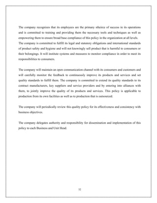The company recognizes that its employees are the primary stheirce of success in its operations
and is committed to training and providing them the necessary tools and techniques as well as
empowering them to ensure broad base compliance of this policy in the organization at all levels.
The company is committed to fulfill its legal and statutory obligations and international standards
of product safety and hygiene and will not knowingly sell product that is harmful to consumers or
their belongings. It will institute systems and measures to monitor compliance in order to meet its
responsibilities to consumers.


The company will maintain an open communication channel with its consumers and customers and
will carefully monitor the feedback to continuously improve its products and services and set
quality standards to fulfill them. The company is committed to extend its quality standards to its
contract manufacturers, key suppliers and service providers and by entering into alliances with
them, to jointly improve the quality of its products and services. This policy is applicable to
production from its own facilities as well as to production that is outsourced.


The company will periodically review this quality policy for its effectiveness and consistency with
business objectives.


The company delegates authority and responsibility for dissemination and implementation of this
policy to each Business and Unit Head.




                                                  32
 