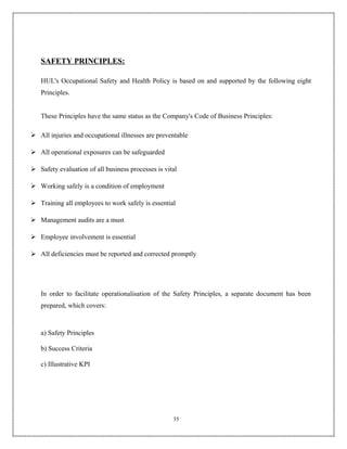 SAFETY PRINCIPLES:

   HUL's Occupational Safety and Health Policy is based on and supported by the following eight
   Principles.


   These Principles have the same status as the Company's Code of Business Principles:

 All injuries and occupational illnesses are preventable

 All operational exposures can be safeguarded

 Safety evaluation of all business processes is vital

 Working safely is a condition of employment

 Training all employees to work safely is essential

 Management audits are a must

 Employee involvement is essential

 All deficiencies must be reported and corrected promptly




   In order to facilitate operationalisation of the Safety Principles, a separate document has been
   prepared, which covers:



   a) Safety Principles

   b) Success Criteria

   c) Illustrative KPI




                                                    35
 
