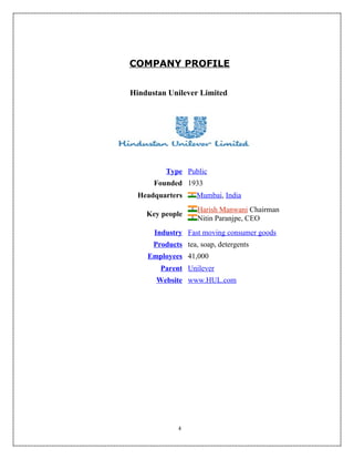 COMPANY PROFILE


Hindustan Unilever Limited




         Type Public
      Founded 1933
  Headquarters     Mumbai, India
                   Harish Manwani Chairman
    Key people
                   Nitin Paranjpe, CEO
      Industry Fast moving consumer goods
      Products tea, soap, detergents
    Employees 41,000
        Parent Unilever
       Website www.HUL.com




             4
 
