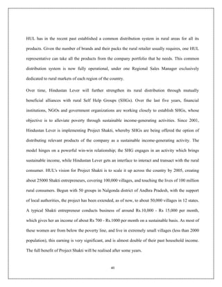 HUL has in the recent past established a common distribution system in rural areas for all its

products. Given the number of brands and their packs the rural retailer usually requires, one HUL

representative can take all the products from the company portfolio that he needs. This common

distribution system is now fully operational, under one Regional Sales Manager exclusively

dedicated to rural markets of each region of the country.

Over time, Hindustan Lever will further strengthen its rural distribution through mutually

beneficial alliances with rural Self Help Groups (SHGs). Over the last five years, financial

institutions, NGOs and government organizations are working closely to establish SHGs, whose

objective is to alleviate poverty through sustainable income-generating activities. Since 2001,

Hindustan Lever is implementing Project Shakti, whereby SHGs are being offered the option of

distributing relevant products of the company as a sustainable income-generating activity. The

model hinges on a powerful win-win relationship; the SHG engages in an activity which brings

sustainable income, while Hindustan Lever gets an interface to interact and transact with the rural

consumer. HUL's vision for Project Shakti is to scale it up across the country by 2005, creating

about 25000 Shakti entrepreneurs, covering 100,000 villages, and touching the lives of 100 million

rural consumers. Begun with 50 groups in Nalgonda district of Andhra Pradesh, with the support

of local authorities, the project has been extended, as of now, to about 50,000 villages in 12 states.

A typical Shakti entrepreneur conducts business of around Rs.10,000 - Rs 15,000 per month,

which gives her an income of about Rs 700 - Rs.1000 per month on a sustainable basis. As most of

these women are from below the poverty line, and live in extremely small villages (less than 2000

population), this earning is very significant, and is almost double of their past household income.

The full benefit of Project Shakti will be realised after some years.


                                                  40
 