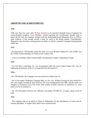 GROWTH AND ACHIEVEMENTS:

1930

1888, less than four years after William Hesketh Lever launched Sunlight Soap in England, his
newly-founded company, Lever Brothers, started exporting the revolutionary laundry soap to
India. By the time the company merged with the Netherlands-based Margarine Unie in 1930 to
form Unilever, it had already carved a niche for itself in the Indian market. Coincidentally,
Margarine Unie also had a strong presence in India, to which it exported Vanaspati (hydrogenated
edible fat).

1933

- Incorporated on 17th October, under the name of a Lever Brothers (India) Pvt., Ltd. (LBIL) was
the wholly owned subsidiary of Unilever Ltd. London, UK.

- 1933 Lever Brothers India Limited (LBIL) incorporated in India to manufacture Soaps.

1935

- On 11th May a subsidiary Co. was incorporated under the name United Traders Pvt. Ltd. for
marketing the products of the Co. or imported from the parent Co.

1956 -

- On 27th October, the Company was converted into a Public Ltd. Co.

- On 1st November, Hindustan Vanaspati Mfg. Co. Pvt. Ltd., William Gossage & Sons (India) Pvt.
Ltd. and Joseph Crosfield & Sons Unilever Ltd. were amalgamated with LBIL and the name was
changed to Hindustan Lever Ltd. From 23rd october onwards activities of subsidiary Co. were
taken over by its holding Co.

- On 17th November Unilever Ltd. Offered to the public 557,000 No. of equity shares of Rs.10
each.

1976

- The company had set up plants at Taloja in Maharshtra for the manufacture of ossein and di-
calcium phosphate. In August these plants were commissioned.


                                               41
 