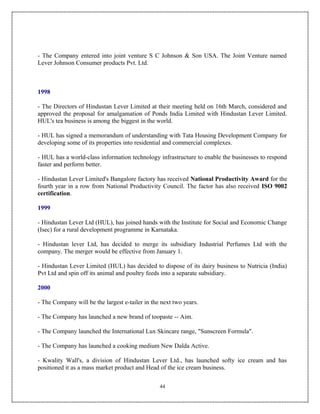 - The Company entered into joint venture S C Johnson & Son USA. The Joint Venture named
Lever Johnson Consumer products Pvt. Ltd.



1998

- The Directors of Hindustan Lever Limited at their meeting held on 16th March, considered and
approved the proposal for amalgamation of Ponds India Limited with Hindustan Lever Limited.
HUL's tea business is among the biggest in the world.

- HUL has signed a memorandum of understanding with Tata Housing Development Company for
developing some of its properties into residential and commercial complexes.

- HUL has a world-class information technology infrastructure to enable the businesses to respond
faster and perform better.

- Hindustan Lever Limited's Bangalore factory has received National Productivity Award for the
fourth year in a row from National Productivity Council. The factor has also received ISO 9002
certification.

1999

- Hindustan Lever Ltd (HUL), has joined hands with the Institute for Social and Economic Change
(Isec) for a rural development programme in Karnataka.

- Hindustan lever Ltd, has decided to merge its subsidiary Industrial Perfumes Ltd with the
company. The merger would be effective from January 1.

- Hindustan Lever Limited (HUL) has decided to dispose of its dairy business to Nutricia (India)
Pvt Ltd and spin off its animal and poultry feeds into a separate subsidiary.

2000

- The Company will be the largest e-tailer in the next two years.

- The Company has launched a new brand of toopaste -- Aim.

- The Company launched the International Lux Skincare range, "Sunscreen Formula".

- The Company has launched a cooking medium New Dalda Active.

- Kwality Wall's, a division of Hindustan Lever Ltd., has launched softy ice cream and has
positioned it as a mass market product and Head of the ice cream business.

                                                 44
 