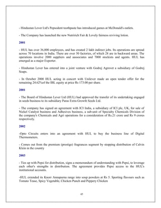 - Hindustan Lever Ltd's Pepsodent toothpaste has introduced games at McDonald's outlets.

- The Company has launched the new Nutririch Fair & Lovely fairness reviving lotion.

2001

- HUL has over 36,000 employees, and has created 2 lakh indirect jobs. Its operations are spread
across 70 locations in India. There are over 50 factories, of which 28 are in backward areas. The
operations involve 2000 suppliers and aassociates and 7000 stockists and agents. HUL has
emerged as a major Exporter.

- Hindustan Lever has entered into a joint venture with Godrej Agrovet a subsidiary of Godrej
Soaps.

- In October 2000 HUL acting in concert with Unilever made an open tender offer for the
remaining 24.62%of the IBL equity at price Rs 173.00 per share.

2001

- The Board of Hindustan Lever Ltd (HUL) had approved the transfer of its undertaking engaged
in seeds business to its subsidiary Paras Extra Growth Seeds Ltd.

- The company has signed an agreement with ICI India, a subsidiary of ICI plc, UK, for sale of
Nickel Catalyst business and Adhesives business, a sub-unit of Specialty Chemicals Division of
the company's Chemicals and Agri operations for a consideration of Rs.21 crore and Rs 9 crores
respectively.

2002

-Opto Circuits enters into an agreement with HUL to buy the business line of Digital
Thermometers.

- Comes out from the premium (prestige) fragrances segment by stopping distribution of Calvin
Klein in the country

2003

- Ties up with Pepsi for distribution, signs a memorandum of understanding with Pepsi, to leverage
each other's strengths in distribution. The agreement provides Pepsi access to the HUL's
institutional accounts.

-HUL extended its Knorr Annapurna range into soup powders at Rs 5. Sporting flavours such as
Tomato Tease, Spicy Vegetable, Chicken Punch and Peppery Chicken



                                                45
 