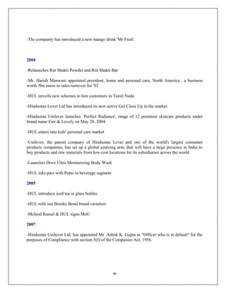 -The companty has introduced a new mango drink 'Mr Fruit'.



2004

-Relaunches Rin Shakti Powder and Rin Shakti Bar

-Mr. Harish Manwani appointed president, home and personal care, North America , a business
worth 5bn euros in sales turnover for '02

-HUL unveils new schemes to lure customers in Tamil Nadu

-Hindustan Lever Ltd has introduced its new active Gel Close Up in the market

-Hindustan Unilever launches `Perfect Radiance', range of 12 premium skincare products under
brand name Fair & Lovely on May 26, 2004

-HUL enters into kids' personal care market

-Unilever, the parent company of Hindustan Lever and one of the world's largest consumer
products companies, has set up a global sourcing arm, that will have a large presence in India to
buy products and raw materials from low-cost locations for its subsidiaries across the world

-Launches Dove Ultra Moisturizing Body Wash

-HUL inks pact with Pepsi in beverage segment

2005

-HUL introduce iced tea in glass bottles

-HUL rolls out Brooke Bond brand variation

-Mcleod Russel & HUL signs MoU

2007

-Hindustan Unilever Ltd. has appointed Mr. Ashok K. Gupta as "Officer who is in default" for the
purposes of Compliance with section 5(f) of the Companies Act, 1956.




                                                46
 