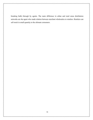 breaking bulk) through by agents. The main difference in urban and rural areas distribution
networks are the agent who made relation between merchant wholesalers to retailers. Retailers can
sell stock in small quantity to the ultimate consumers.




                                                 50
 