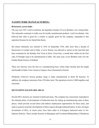 NATION WIDE MANUFACTURING:
80 factories, across India
The year was 1923. Lord Leverhulme, the legendary founder of Lever Brothers, was visiting India.
The nationalist sentiment in India was for locally manufactured products. Lord Leverhulme, who
believed that what is good for a country is equally good for the company, responded to that
aspiration because he too shared that dream.


His dream ultimately was realised in 1934. In September 1934, after more than a decade of
discussions in London and in India, a Lever factory was allowed to sprout on the land that had
been reclaimed by the Bombay Port Trust at Sewri. From here, a month later rolled out the first
cake of Sunlight soap to be manufactured in India. The same year, Lever Brothers took over the
Garden Reach Factory in Kolkata.


These two factories were the first in a manufacturing base, which today literally dots the length
and breadth of India. From Assam to Gujarat, from Uttaranchal to Kerala.


Hindustan Unilever's diverse product range is today manufactured in about 80 factories. In
addition, the company outsources from 150 other units. The operations involve 2,000 suppliers and
associates.


DEVELOPING BACKWARD AREAS


Several HUL factories are situated in backward areas. The company has consciously responded to
the national policy of development of backward areas by setting up manufacturing units in these
places, which provide several direct and indirect employment opportunities for these areas, and
leads to general economic development of these regions through industrialization. In fact, all major
investments of HUL, in recent years, have been either in A-Category backward areas or No-
Industry Districts. These include factories in Khamgaon and Yavatmal (Maharashtra), Chhindwara

                                                53
 