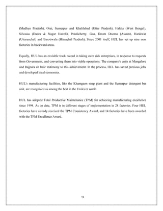 (Madhya Pradesh), Orai, Sumerpur and Khalilabad (Uttar Pradesh), Haldia (West Bengal),
Silvassa (Dadra & Nagar Haveli), Pondicherry, Goa, Doom Dooma (Assam), Haridwar
(Uttaranchal) and Barotiwala (Himachal Pradesh). Since 2001 itself, HUL has set up nine new
factories in backward areas.


Equally, HUL has an enviable track record in taking over sick enterprises, in response to requests
from Government, and converting them into viable operations. The company's units at Mangalore
and Rajpura all bear testimony to this achievement. In the process, HUL has saved precious jobs
and developed local economies.


HUL's manufacturing facilities, like the Khamgaon soap plant and the Sumerpur detergent bar
unit, are recognized as among the best in the Unilever world.


HUL has adopted Total Productive Maintenance (TPM) for achieving manufacturing excellence
since 1994. As on date, TPM is in different stages of implementation in 28 factories. Four HUL
factories have already received the TPM Consistency Award, and 14 factories have been awarded
with the TPM Excellence Award.




                                                54
 